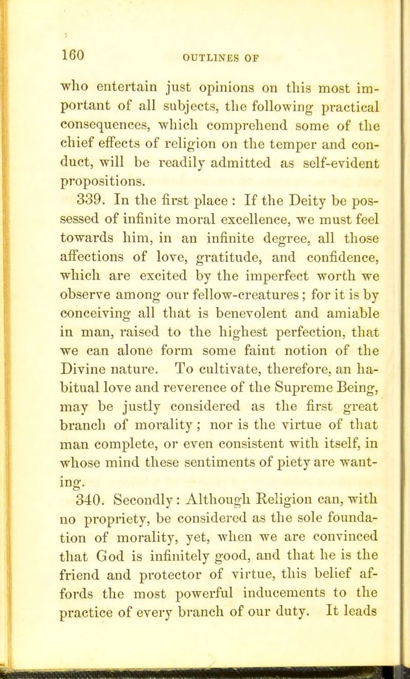 who entertain just opinions on this most im- portant of all subjects, the following practical consequences, which comprehend some of the chief effects of religion on the temper and con- duct, will be readily admitted as self-evident propositions. 339. In the first place : If the Deity be pos- sessed of infinite moral excellence, we must feel towards him, in an infinite degree, all those affections of love, gratitude, and confidence, which are excited by the imperfect worth we observe among our fellow-creatures ; for it is by conceiving all that is benevolent and amiable in man, raised to the highest perfection, that we can alone form some faint notion of the Divine nature. To cultivate, therefore, an ha- bitual love and reverence of the Supreme Being, may be justly considered as the first great branch of morality ; nor is the virtue of that man complete, or even consistent with itself, in whose mind these sentiments of piety are want- ing. 340. Secondly: Although Religion can, with no propriety, be considered as the sole founda- tion of morality, yet, when we are convinced that God is infinitely good, and that he is the friend and protector of virtue, this belief af- fords the most powerful inducements to the practice of every branch of our duty. It leads