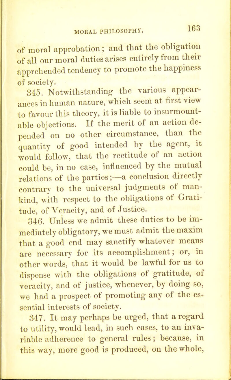 of moral approbation; and that the obligation of all our moral duties arises entirely from their apprehended tendency to promote the happiness of society. 345. Notwithstanding the various appear- ances in human nature, which seem at first view to favour this theory, it is liable to insurmount- able objections. If the merit of an action de- pended on no other circumstance, than the quantity of good intended by the agent, it would follow, that the rectitude of an action could be, in no case, influenced by the mutual relations of the parties;—a conclusion directly contrary to the universal judgments of man- kind, with respect to the obligations of Grati- tude, of Veracity, and of Justice. 346. Unless we admit these duties to be im- mediately obligatory, we must admit the maxim that a good end may sanctify whatever means are necessary for its accomplishment; or, in other words, that it would be lawful for us to dispense with the obligations of gratitude, of veracity, and of justice, whenever, by doing so. we had a prospect of promoting any of the es- sential interests of society. 347. It may perhaps be urged, that a regard to utility, would lead, in such cases, to an inva- riable adherence to general rules; because, in this way, more good is produced, on the whole,