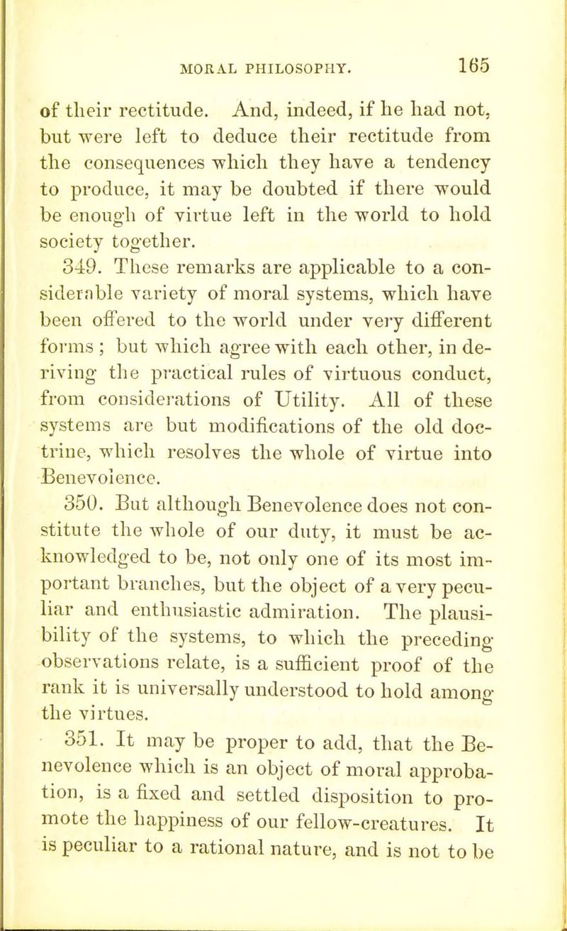 of their rectitude. And, indeed, if he had not, but were left to deduce their rectitude from the consequences which they have a tendency to produce, it may be doubted if there would be enough of virtue left in the world to hold society together. 349. These remarks are applicable to a con- sider.*! ble variety of moral systems, which have been offered to the world under very different forms ; but which agree with each other, in de- riving the practical rules of virtuous conduct, from considerations of Utility. All of these systems are but modifications of the old doc- trine, which resolves the whole of virtue into Benevolence. 350. But although Benevolence does not con- stitute the whole of our duty, it must be ac- knowledged to be, not only one of its most im- portant branches, but the object of a very pecu- liar and enthusiastic admiration. The plausi- bility of the systems, to which the preceding- observations relate, is a sufficient proof of the rank it is universally understood to hold among the virtues. 351. It may be proper to add, that the Be- nevolence which is an object of moral approba- tion, is a fixed and settled disposition to pro- mote the happiness of our fellow-creatures. It is peculiar to a rational nature, and is not to be