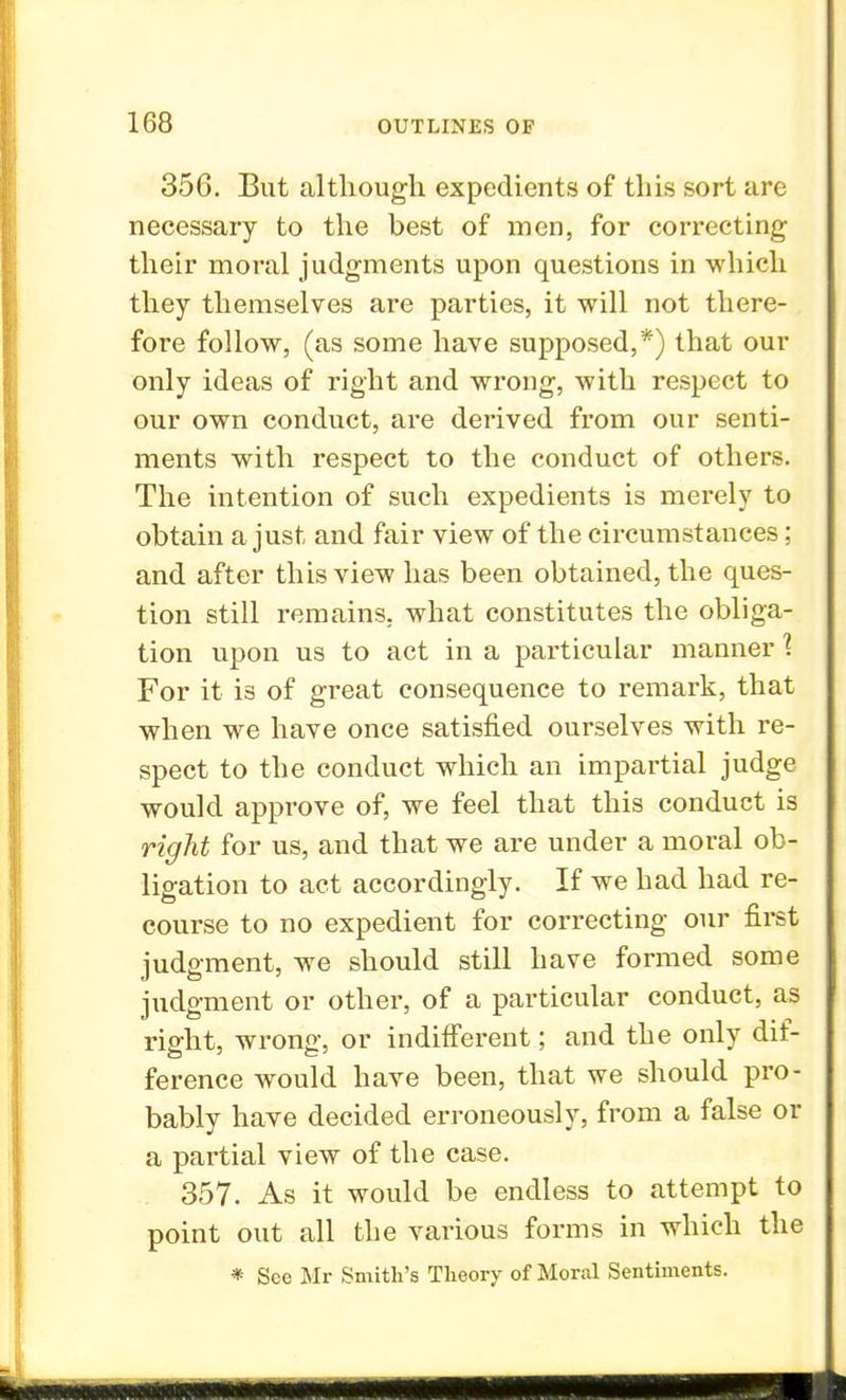 356. But although expedients of this sort are necessary to the best of men, for correcting their moral judgments upon questions in which they themselves are parties, it will not there- fore follow, (as some have supposed,*) that our only ideas of right and wrong, with respect to our own conduct, are derived from our senti- ments with respect to the conduct of others. The intention of such expedients is merely to obtain a just and fair view of the circumstances; and after this view has been obtained, the ques- tion still remains, what constitutes the obliga- tion upon us to act in a particular manner 1 For it is of great consequence to remark, that when we have once satisfied ourselves with re- spect to the conduct which an impartial judge would approve of, we feel that this conduct is right for us, and that we are under a moral ob- ligation to act accordingly. If we had had re- course to no expedient for correcting our first judgment, we should still have formed some judgment or other, of a particular conduct, as right, wrong, or indifferent; and the only dif- ference would have been, that we should pro- bably have decided erroneously, from a false or a partial view of the case. 357. As it would be endless to attempt to point out all the various forms in which the * See Mr Smith's Theory of Moral Sentiments.