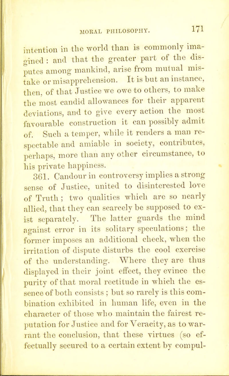 intention in the world than is commonly ima- oined : and that the greater part of the dis- putes among mankind, arise from mutual mis- take or misapprehension. It is but an instance, then, of that Justice we owe to others, to make the most candid allowances for their apparent deviations, and to give every action the most favourable construction it can possibly admit of. Such a temper, while it renders a man re- spectable and amiable in society, contributes, perhaps, more than any other circumstance, to his private happiness. 361. Candour in controversy implies a strong sense of Justice, united to disinterested love of Truth ; two qualities which are so nearly allied, that they can scarcely be supposed to ex- ist separately. The latter guards the mind against error in its solitary speculations; the former imposes an additional check, when the irritation of dispute disturbs the cool exercise of the understanding. Where they are thus displayed in their joint effect, they evince the purity of that moral rectitude in which the es- sence of both consists ; but so rarely is this com- bination exhibited in human life, even in the character of those who maintain the fairest re- putation for Justice and for Veracity, as to war- rant the conclusion, that these virtues (so ef- fectually secured to a certain extent by compul-