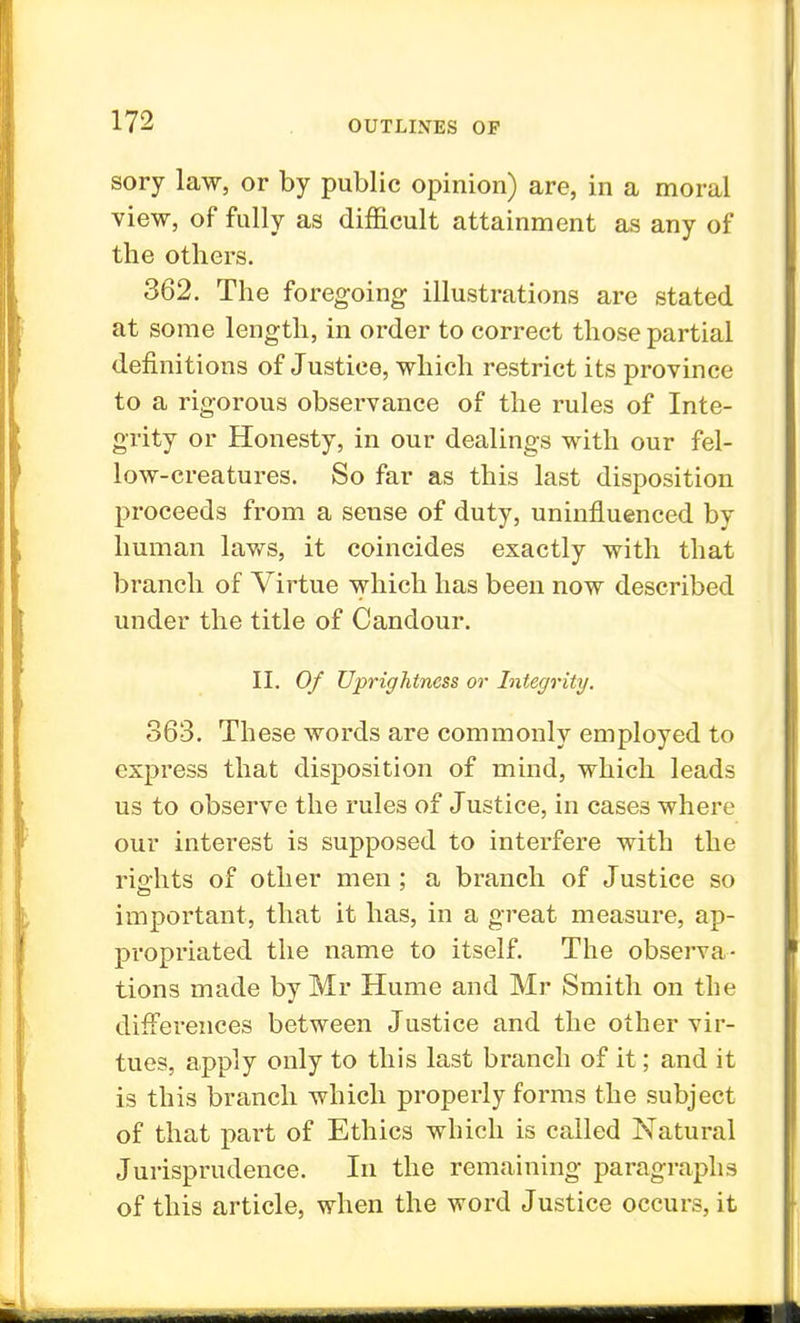 sory law, or by public opinion) are, in a moral view, of fully as difficult attainment as any of the others. 362. The foregoing illustrations are stated at some length, in order to correct those partial definitions of Justice, which restrict its province to a rigorous observance of the rules of Inte- grity or Honesty, in our dealings with our fel- low-creatures. So far as this last disposition proceeds from a sense of duty, uninfluenced by human laws, it coincides exactly with that branch of Virtue which has been now described under the title of Candour. II. Of Uprightness or Integrity. 363. These words are commonly employed to express that disposition of mind, which leads us to observe the rules of Justice, in cases where our interest is supposed to interfere with the rights of other men; a branch of Justice so important, that it has, in a great measure, ap- propriated the name to itself. The observa- tions made by Mr Hume and Mr Smith on the differences between Justice and the other vir- tues, apply only to this last branch of it; and it is this branch which properly forms the subject of that part of Ethics which is called Natural Jurisprudence. In the remaining paragraphs of this article, when the word Justice occurs, it