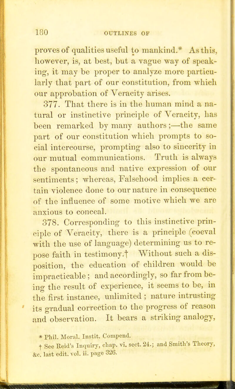 proves of qualities useful to mankind.* As this, however, is, at best, but a vague way of speak- ing, it may be proper to analyze more particu- larly that part of our constitution, from which our approbation of Veracity arises. 377. That there is in the human mind a na- tural or instinctive principle of Veracity, has been remarked by many authors;—the same part of our constitution which prompts to so- cial intercourse, prompting also to sincerity in our mutual communications. Truth is always the spontaneous and native expression of our sentiments; whereas, Falsehood implies a cer- tain violence done to our nature in consequence of the influence of some motive which we are anxious to conceal. 378. Corresponding to this instinctive prin- ciple of Veracity, there is a principle (coeval with the use of language) determining us to re- pose faith in testimony.t Without such a dis- position, the education of children would be impracticable; and accordingly, so far from be- ing the result of experience, it seems to be, in the first instance, unlimited ; nature intrusting its gradual correction to the progress of reason and observation. It bears a striking analogy, * Phil. Moral. Instit. Compend. f See Reid's Inquiry, chap. vi. sect. 24.; and Smith's Theory, &c. last edit. vol. ii. page 326.