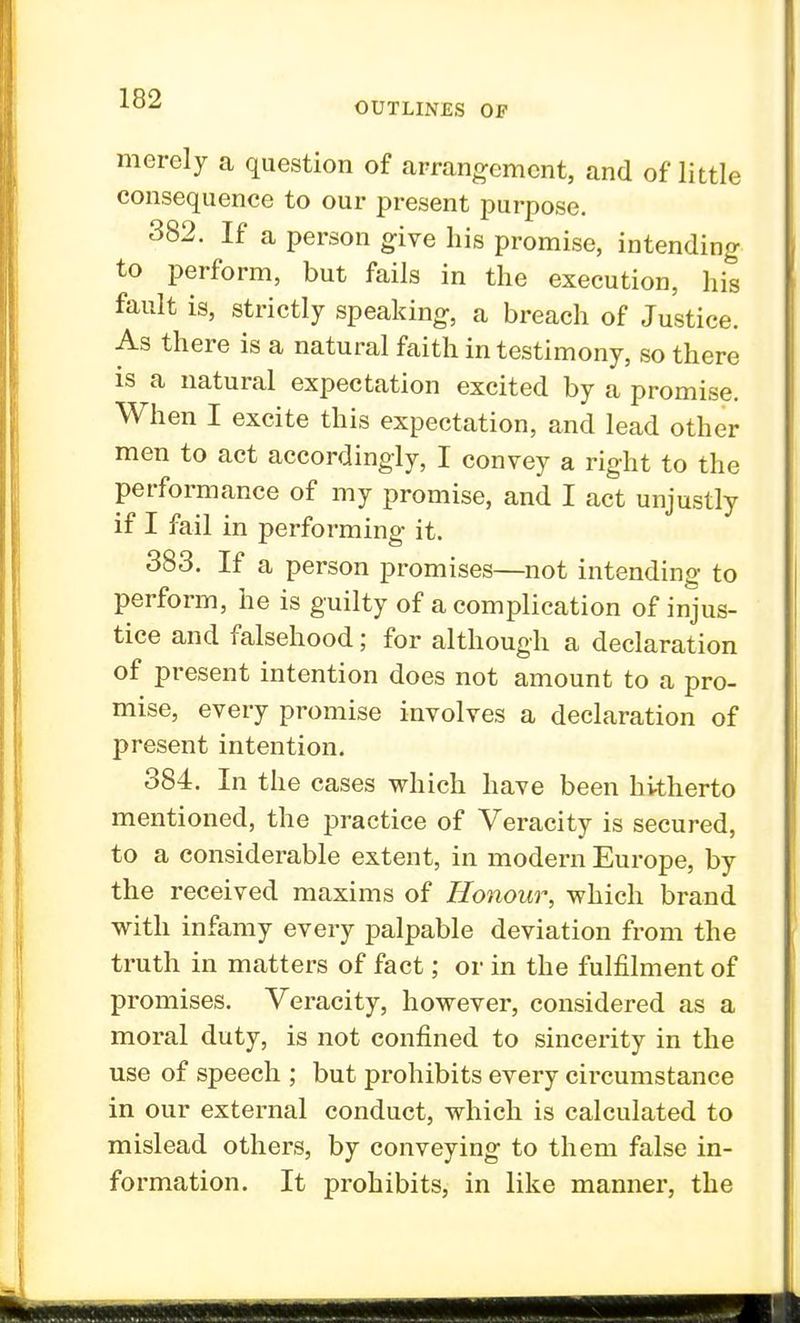 OUTLINES OF merely a question of arrangement, and of little consequence to our present purpose. 382. If a person give his promise, intending to perform, but fails in the execution, his fault is, strictly speaking, a breach of Justice. As there is a natural faith in testimony, so there is a natural expectation excited by a promise. When I excite this expectation, and lead other men to act accordingly, I convey a right to the performance of my promise, and I act unjustly if I fail in performing it. 383. If a person promises—not intending to perform, he is guilty of a complication of injus- tice and falsehood; for although a declaration of present intention does not amount to a pro- mise, every promise involves a declaration of present intention. 384. In the cases which have been hitherto mentioned, the practice of Veracity is secured, to a considerable extent, in modern Europe, by the received maxims of Honour, which brand with infamy every palpable deviation from the truth in matters of fact; or in the fulfilment of promises. Veracity, however, considered as a moral duty, is not confined to sincerity in the use of speech ; but prohibits every circumstance in our external conduct, which is calculated to mislead others, by conveying to them false in- formation. It prohibits, in like manner, the