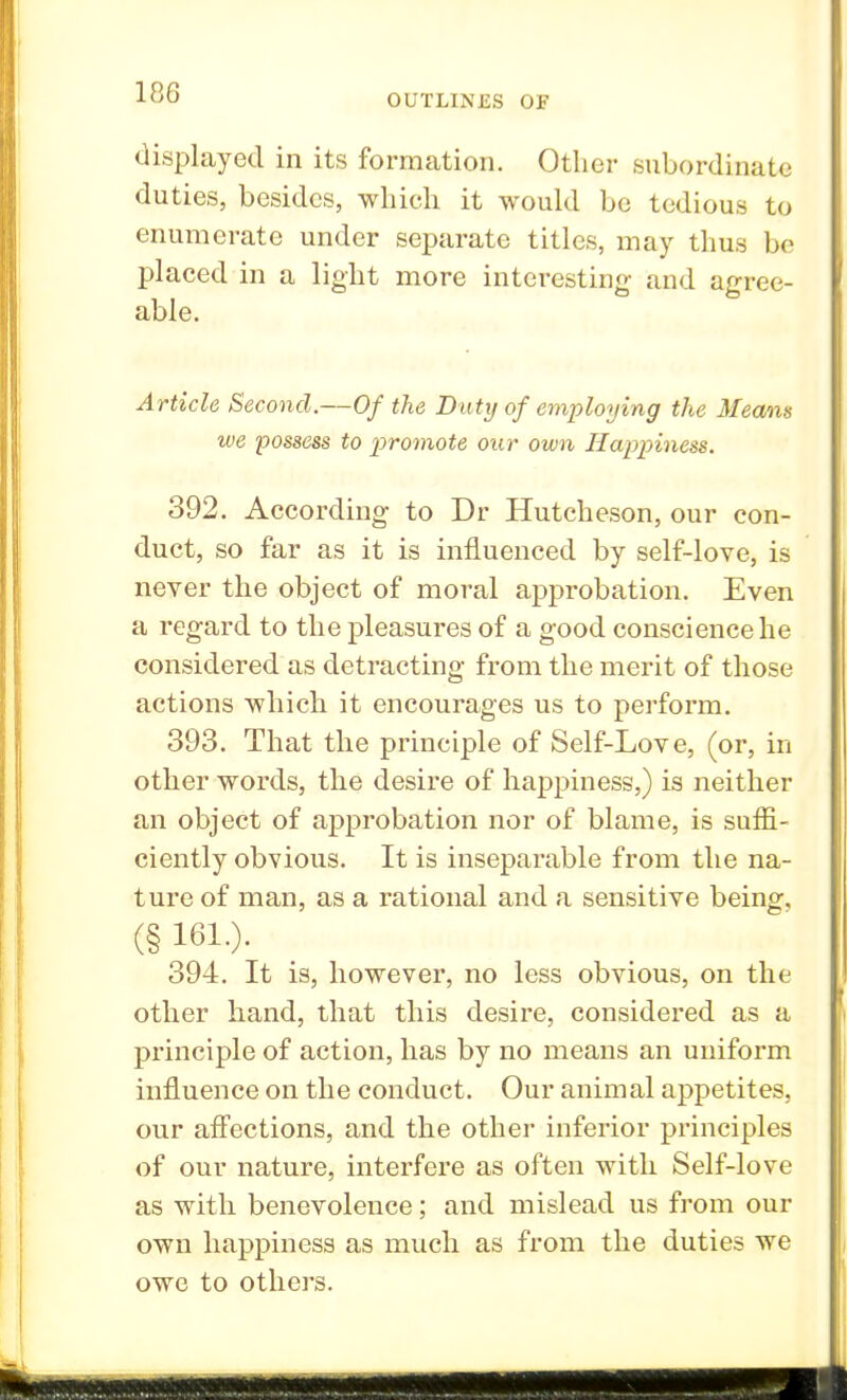 OUTLINES OF displayed in its formation. Other subordinate duties, besides, which it would bo tedious to enumerate under separate titles, may thus be placed in a light more interesting and agree- able. Article Second.—Of the Duty of employing the Means we possess to promote our own Happiness. 392. According to Dr Hutcheson, our con- duct, so far as it is influenced by self-love, is never the object of moral approbation. Even a regard to the pleasures of a good conscience he considered as detracting from the merit of those actions which it encourages us to perform. 393. That the principle of Self-Love, (or, in other words, the desire of happiness,) is neither an object of approbation nor of blame, is suffi- ciently obvious. It is inseparable from the na- ture of man, as a rational and a sensitive being, (§ 161.). 394. It is, however, no less obvious, on the other hand, that this desire, considered as a principle of action, has by no means an uniform influence on the conduct. Our animal appetites, our affections, and the other inferior principles of our nature, interfere as often with Self-love as with benevolence; and mislead us from our own happiness as much as from the duties we owe to others.
