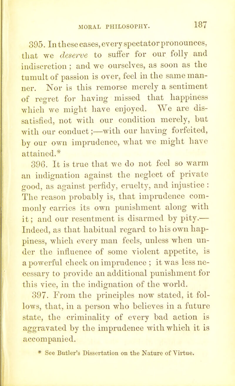 395. In these cases, every spectator pronounces, that we deserve to suffer for our folly and indiscretion ; and we ourselves, as soon as the tumult of passion is over, feel in the same man- ner. Nor is this remorse merely a sentiment of regret for having missed that happiness which we might have enjoyed. We are dis- satisfied, not with our condition merely, but with our conduct;—with our having forfeited, by our own imprudence, what we might have attained.* 396. It is true that we do not feel so warm an indignation against the neglect of private good, as against perfidy, cruelty, and injustice : The reason probably is, that imprudence com- monly carries its own punishment along with it; and our resentment is disarmed by pity.— Indeed, as that habitual regard to his own hap- piness, which every man feels, unless when un- der the influence of some violent appetite, is a powerful check on imprudence ; it was less ne- cessary to provide an additional punishment for this vice, in the indignation of the world. 397. From the principles now stated, it fol- lows, that, in a person who believes in a future state, the criminality of every bad action is aggravated by the imprudence with which it is accompanied. * See Butler's Dissertation on the Nature of Virtue.