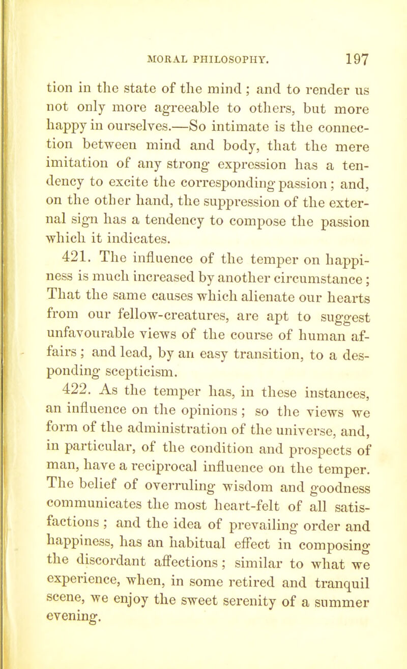 tion in the state of the mind ; and to render us not only more agreeable to others, but more happy in ourselves.—So intimate is the connec- tion between mind and body, that the mere imitation of any strong expression has a ten- dency to excite the corresponding passion; and, on the other hand, the suppression of the exter- nal sign has a tendency to compose the passion which it indicates. 421. The influence of the temper on happi- ness is much increased by another circumstance; That the same causes which alienate our hearts from our fellow-creatures, are apt to suggest unfavourable views of the course of human af- fairs ; and lead, by an easy transition, to a des- ponding scepticism. 422. As the temper has, in these instances, an influence on the opinions ; so the views we form of the administration of the universe, and, in particular, of the condition and prospects of man, have a reciprocal influence on the temper. The belief of overruling wisdom and goodness communicates the most heart-felt of all satis- factions ; and the idea of prevailing order and happiness, has an habitual effect in composing the discordant affections; similar to what we experience, when, in some retired and tranquil scene, we enjoy the sweet serenity of a summer evening.