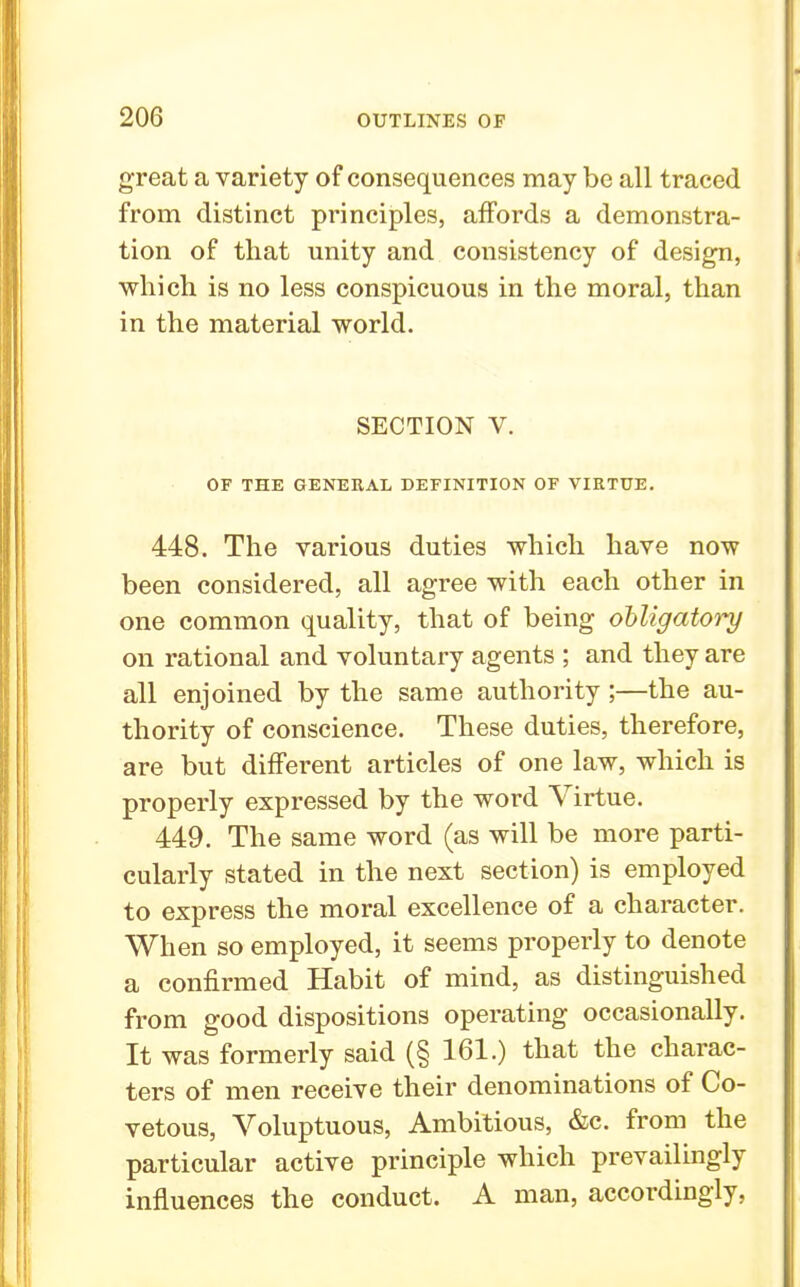 great a variety of consequences may be all traced from distinct principles, affords a demonstra- tion of that unity and consistency of design, which is no less conspicuous in the moral, than in the material world. SECTION V. OF THE GENEEAL DEFINITION OF VIRTUE. 448. The various duties which have now been considered, all agree with each other in one common quality, that of being obligatory on rational and voluntary agents ; and they are all enjoined by the same authority ;—the au- thority of conscience. These duties, therefore, are but different articles of one law, which is properly expressed by the word Virtue. 449. The same word (as will be more parti- cularly stated in the next section) is employed to express the moral excellence of a character. When so employed, it seems properly to denote a confirmed Habit of mind, as distinguished from good dispositions operating occasionally. It was formerly said (§ 161.) that the charac- ters of men receive their denominations of Co- vetous, Voluptuous, Ambitious, &c. from the particular active principle which prevailingly influences the conduct. A man, accordingly,