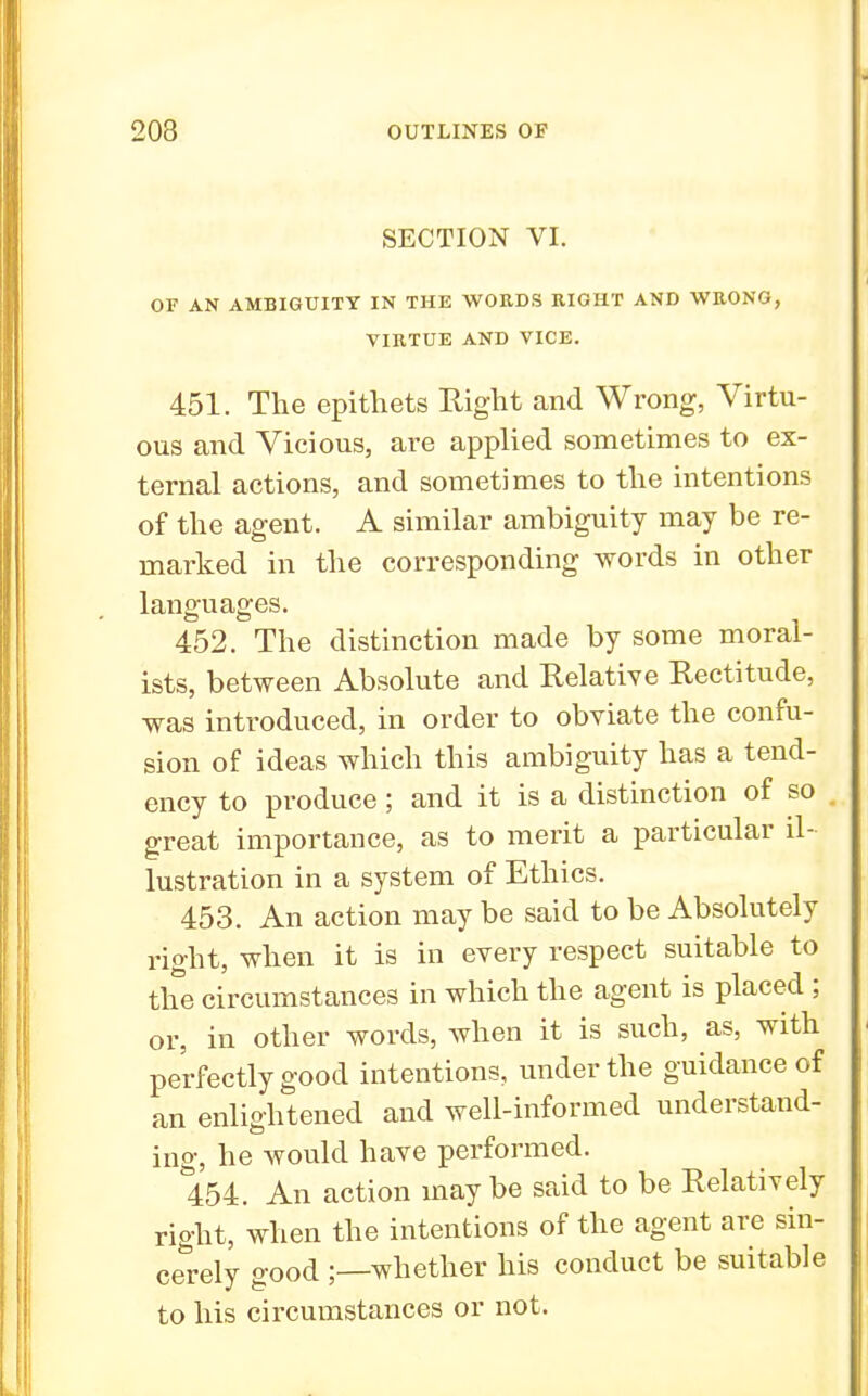 SECTION VI. OF AN AMBIGUITY IN THE WORDS RIGHT AND WRONG, VIRTUE AND VICE. 451. The epithets Right and Wrong, Virtu- ous and Vicious, are applied sometimes to ex- ternal actions, and sometimes to the intentions of the agent. A similar ambiguity may be re- marked in the corresponding words in other languages. 452. The distinction made by some moral- ists, between Absolute and Relative Rectitude, was introduced, in order to obviate the confu- sion of ideas which this ambiguity has a tend- ency to produce; and it is a distinction of so great importance, as to merit a particular il- lustration in a system of Ethics. 453. An action may be said to be Absolutely right, when it is in every respect suitable to the circumstances in which the agent is placed ; or, in other words, when it is such, as, with perfectly good intentions, under the guidance of an enlightened and well-informed understand- ing, he would have performed. 454. An action maybe said to be Relatively right, when the intentions of the agent are sin- cerely good ;—whether his conduct be suitable to his circumstances or not.