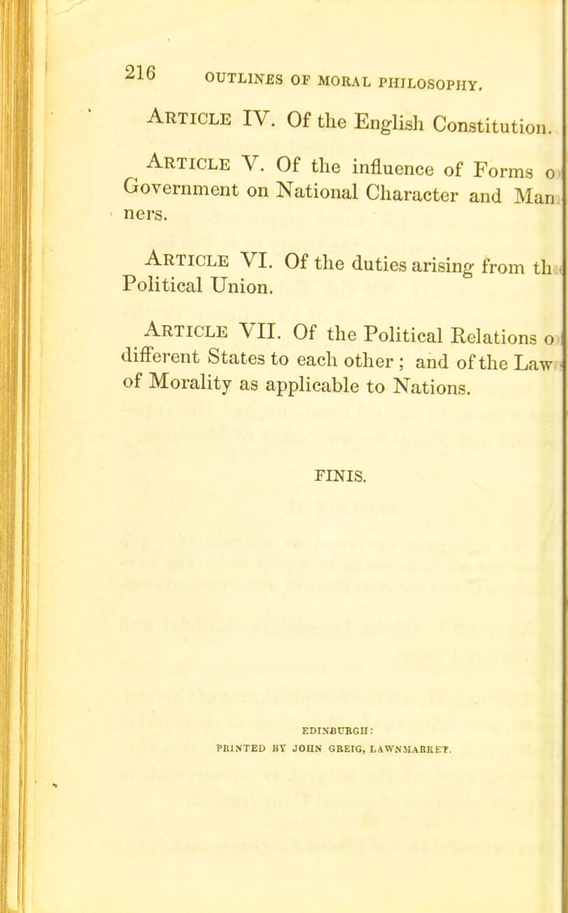 ^10 OUTLINES OF MORAL PHILOSOPHY. Article IV. Of the English Constitution. Article V. Of the influence of Forms o Government on National Character and Man ners. Article VI. Of the duties arising from th Political Union. Article VII. Of the Political Relations o different States to each other ; and of the Law of Morality as applicable to Nations. FINIS. EDINBURGH: PRINTED JOHN GREIG, LAWN5IABKET.