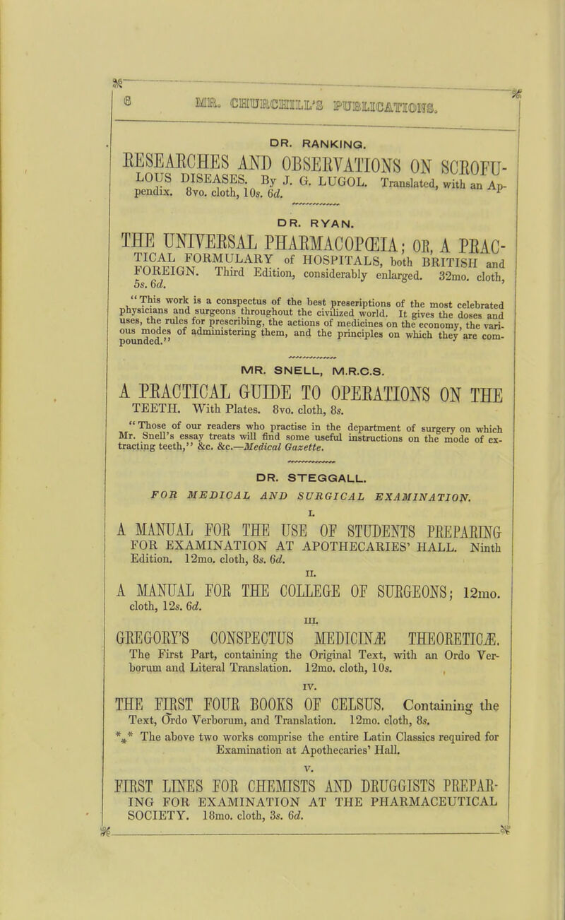 ME, CIHIUJiaciSIIILIL'S PUBOCATIOWS, DR. RANKING. EESEAECHES AND OBSERVATIONS ON SCROFU- LOUS DISEASES By J. G. LUGOL. Translated, with an Ap- pendix. 8yo. cloth, 10s. 6d. ^ DR. RYAN. THE UNIYERSAL PHAEMACOPGEIA; OE. A PEAC- Jn^/wnxT°^^.^^/Sy . HOSPITALS, both BRITISH and ^UKiilGJN. Third Edition, considerably enlarged. 32mo. cloth, OS. bd. ' This work is a conspectus of the best preseriptions of the most celebrated physicians and surgeons throughout the civilized world. It gives the doses and uses, the rules for prescribing, the actions of medicines on the economy, the vari- pounded  administering them, and the principles on which they are com- MR. SNELL, M.R.C.S. A PEACTICAL GUIDE TO OPEEATIONS ON THE TEETH. With Plates. 8vo. cloth, 8s.  Those of our readers who practise in the department of surgery on which Mr. Snell's essay treats will find some useful instructions on the mode of ex- tracting teeth, &c. &c.—Medical Gazette, DR. STEGGALL. FOR MEDICAL AND SURGICAL EXAMINATION. I. A MANUAL FOE THE USE OF STUDENTS PEEPAEmG FOR EXAMINATION AT APOTHECARIES' HALL. Ninth Edition, 12mo. cloth, 8s. 6d. II. A MANUAL FOE THE COLLEGE OF SUEGEONS; 12mo. cloth, 12s. 6d. III. GEEGOEY'S CONSPECTUS MEDICINiE THEOEETICJl. The First Part, containing the Original Text, -with an Ordo Ver- borum and Literal Translation. 12mo. cloth, 10s. IV. THE FBST FOUE BOOKS OF CELSUS. Containing the Text, Ordo Verborum, and Translation. 12mo. cloth, 8s. The above two works comprise the entire Latin Classics required for Examination at Apothecaries' Hall. V. FIEST LD^ES FOE CHEMISTS AND DEUGGISTS PEEPAE- ING FOR EXAMINATION AT THE PHARMACEUTICAL SOCIETY. 18mo. cloth, 3s. 6d. . ¥^