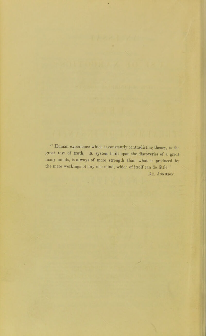 Human experience which is constantly contradicting theory, is tlio great test of truth. A system built upon the discoveries of a great many minds, is always of more strength than what is produced hy the mere workings of any one mind, which of itself can do little. Dr. Jonhsox.