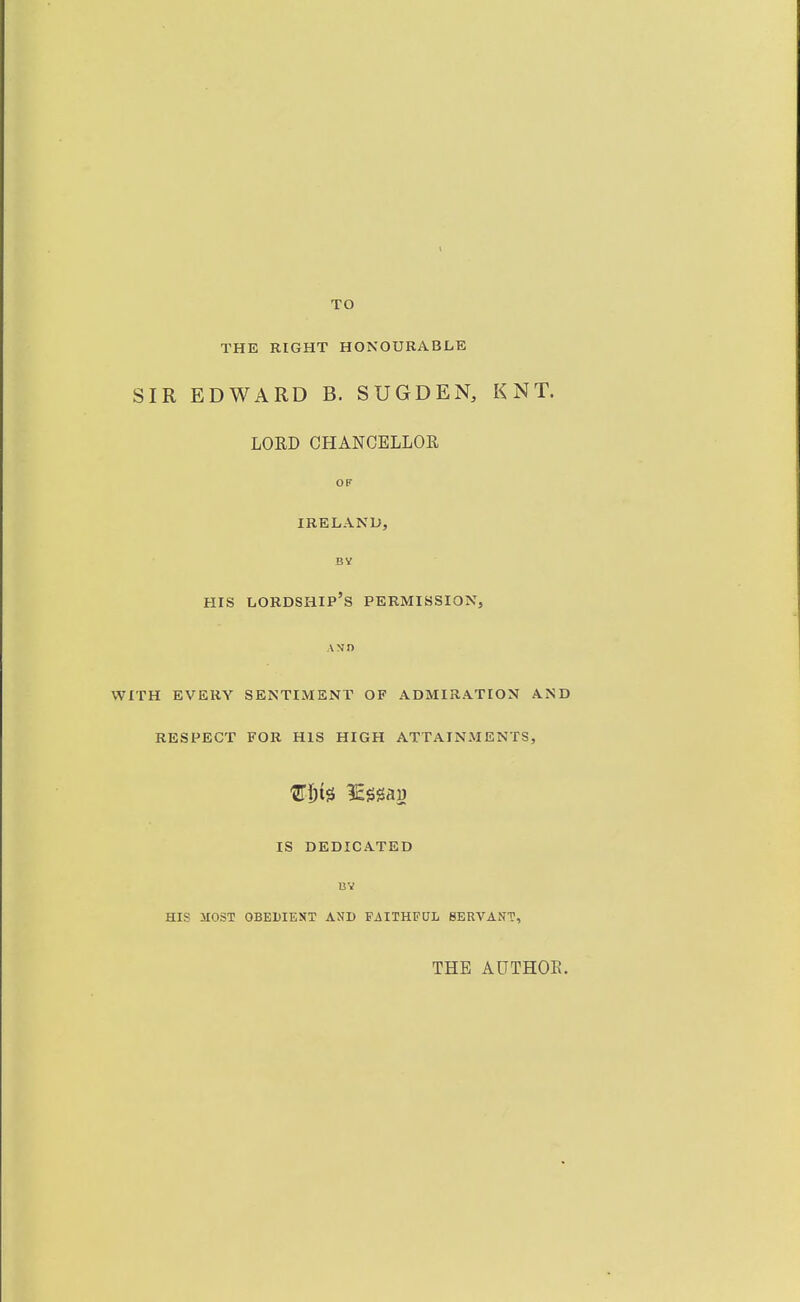 TO THE RIGHT HONOURABLE SIR EDWARD B. SUGDEN, KNT. LORD CHANOELLOE, Off IRELAND, BV HIS lordship's permission, AND WITH EVERY SENTIMENT OF ADMIRATION AND RESPECT FOR HIS HIGH ATTAINMENTS, IS DEDICATED BV HIS MOST OBEDIENT AND FAITHFUL SERVANT, THE AUTHOE.