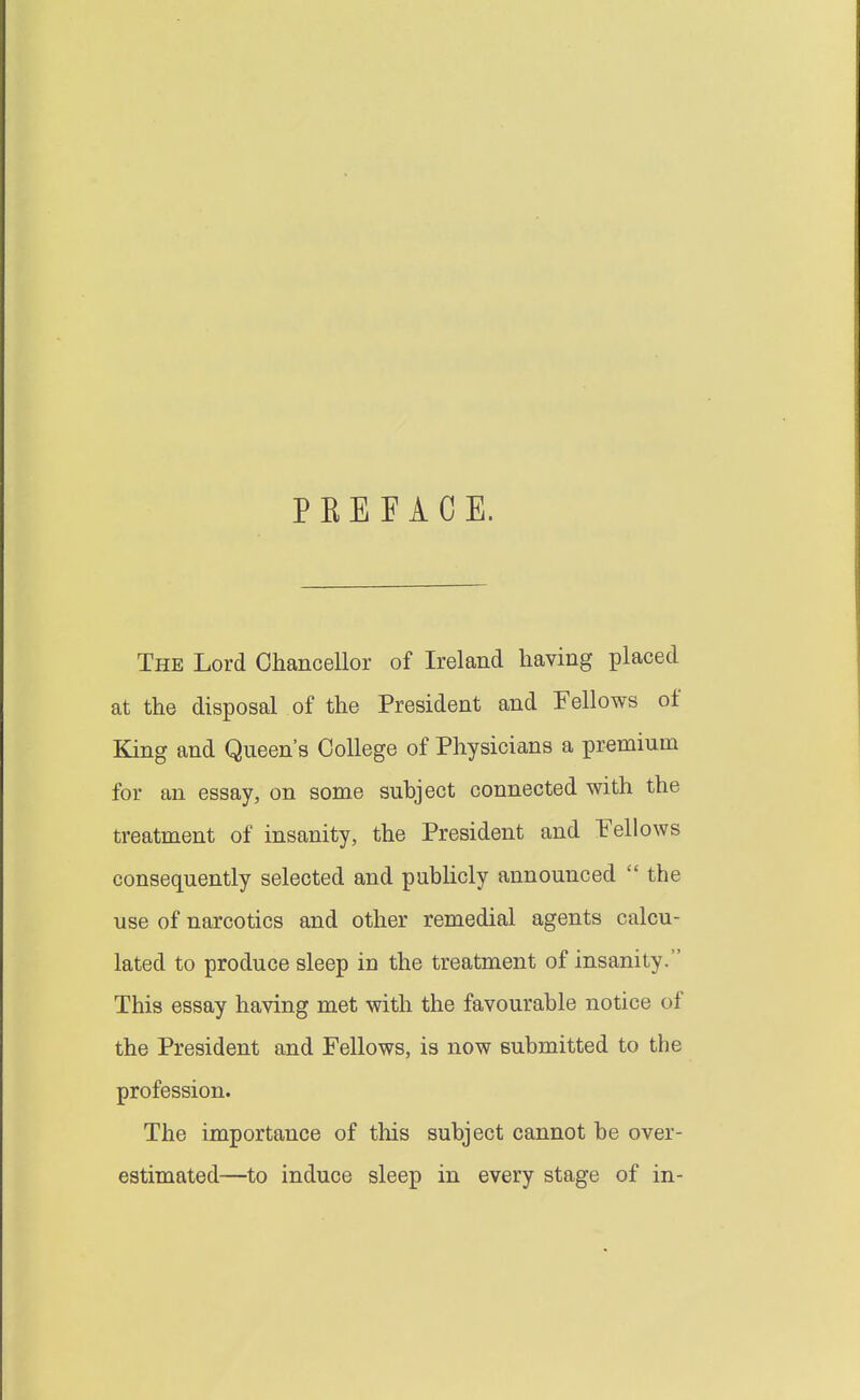 PEE FACE. The Lord Chancellor of Ireland having placed at the disposal of the President and Fellows of King and Queen's College of Physicians a premium for an essay, on some subject connected with the treatment of insanity, the President and Fellows consequently selected and pubUcly announced  the use of narcotics and other remedial agents calcu- lated to produce sleep in the treatment of insanity. This essay having met with the favourable notice of the President and Fellows, is now submitted to the profession. The importance of this subject cannot be over- estimated—to induce sleep in every stage of in-