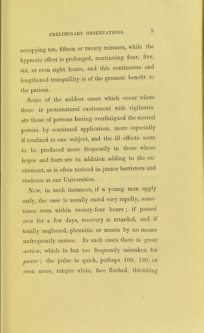 occupying ten, fifteen or twenty minutes, while the hypnotic effect is prolonged, continuing four, five, six, or even eight hours, and this continuous and lengthened tranquillity is of the greatest benefit to the patient. Some of the mildest cases which occur where there is preternatural excitement with vigilantia are those of persons having overfatigued the mental powers hy continued application, more especially if confined to one subject, and the ill effects seem to be produced more frequently in those whose hopes and fears are in addition adding to the ex- citement, as is often noticed in junior barristers and students at our Universities, Now, in such instances, if a young man apply early, the case is usually cured very rapidly, some- times even witliin twenty-four hours; if passed over for a few days, recovery is retarded, and if totally neglected, phrenitis or mania by no means unfrequently ensues. In such cases there is great action, which is but too frequently mistaken for power-, the pulse is quick, perhaps 100, 120, or even more, tongue white, face flushed, throbbing