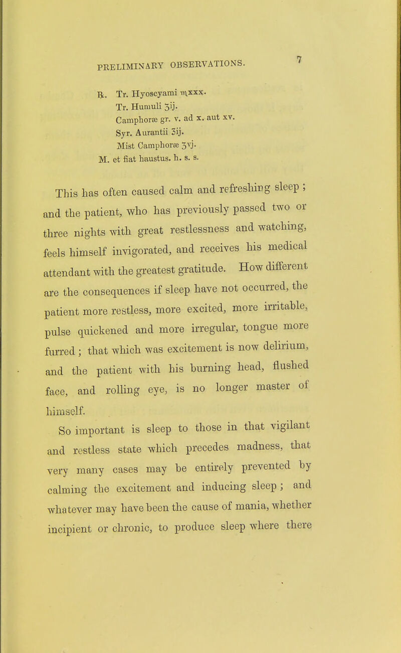 Tfc. Tr. Hyoscyami ^■^\xxx. Tr. Hunmli 5ij. Camphorse gr. v. ad x. aut xv. Syr. Aurantii 2ij. Mist Camphorse 5vj. M. et fiat haustus. h. s. s. This has often caused calm and refreshing sleep ; and the patient, who has previously passed two or three nights with great restlessness and watching, feels himself invigorated, and receives his medical attendant with the greatest gratitude. How different are the consequences if sleep have not occurred, the patient more restless, more excited, more irritable, pulse quickened and more irregular, tongue more furred ; that which was excitement is now delirium, and the patient with his burning head, flushed face, and rolling eye, is no longer master of himself. So important is sleep to those in that vigilant and restless state which precedes madness, that very many cases may be entirely prevented by calming the excitement and inducing sleep ; and whatever may have been the cause of mania, whether incipient or chronic, to produce sleep where there