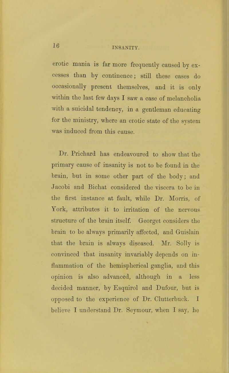 INSANITY. erotic mania is far more frequently caused by ex- cesses than by continence; still these cases do occasionally present themselves, and it is only within the last few days I saw a case of melanchoHa with a suicidal tendency, in a gentleman educating for the ministry, where an erotic state of the system was induced from this cause. Dr. Prichard has endeavoured to show that the primary cause of insanity is not to be found in the brain, but in some other part of the body; and Jacobi and Bichat considered the viscera to be in the first instance at fault, while Dr. Morris, of York, attributes it to irritation of the nervous structure of the brain itself Georget considers the brain to be always primarily afiected, and Guislain that the brain is always diseased. Mr. Solly is convinced that insanity invariably depends on in- flammation of the hemispherical ganglia, and this opinion is also advanced, although in a less decided manner, by Esquirol and Dufour, but is opposed to the experience of Dr. Clutterbuck. I believe I understand Dr. Seymour, when I say, he