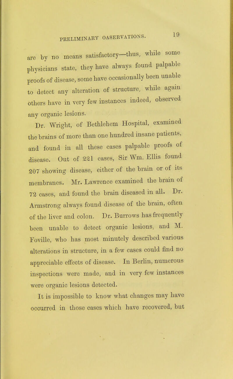 are by no means satisfactory-thus, wliile some physicians state, they have always found palpable proofs of disease, some have occasionally been unable to detect any alteration of structure, while again others have in very few instances indeed, observed any organic lesions. Dr. Wright, of Bethlehem Hospital, examined the brains of more than one hundred insane patients, and found in all these cases palpable proofs of disease. Out of 231 cases, Sir Wm. Ellis found 207 showing disease, either of the brain or of its membranes. Mr. Lawrence examined the brain of 72 cases, and found the brain diseased in all. Dr. Armstrong always found disease of the brain, often of the Hver and colon. Dr. Burrows has frequently been unable to detect organic lesions, and M. Foville, who has most minutely described various alterations in structure, in a few cases could find no appreciable effects of disease. In Berlin, numerous inspections were made, and in very few instances were organic lesions detected. It is impossible to know what changes may have occurred in those cases which have recovered, but