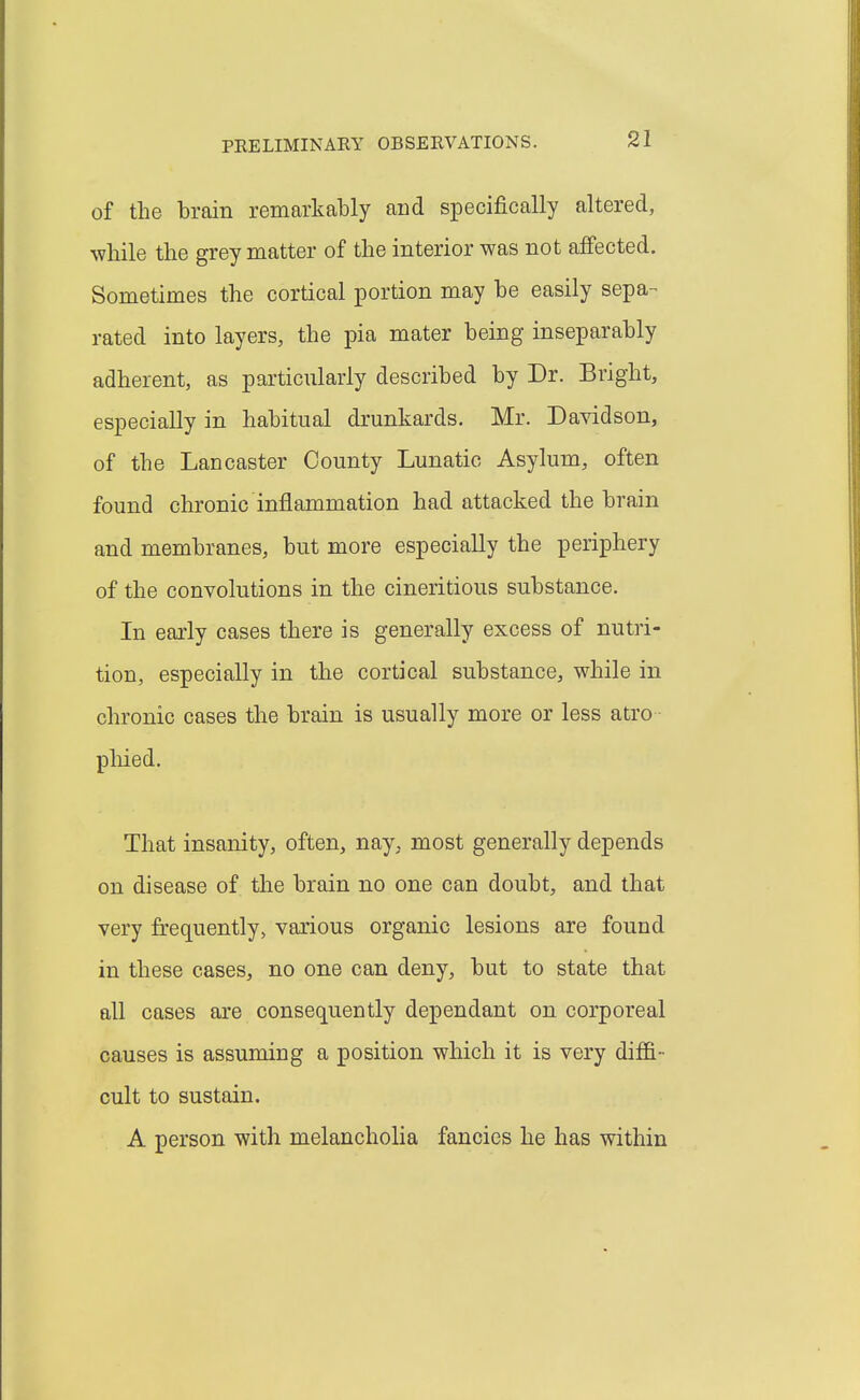 of the brain remarkably and specifically altered, while the grey matter of the interior was not affected. Sometimes the cortical portion may be easily sepa- rated into layers, the pia mater being inseparably adherent, as particularly described by Dr. Bright, especially in habitual drunkards. Mr. Davidson, of the Lancaster County Lunatic Asylum, often found chronic inflammation had attacked the brain and membranes, but more especially the periphery of the convolutions in the cineritious substance. In early cases there is generally excess of nutri- tion, especially in the cortical substance, while in chronic cases the brain is usually more or less atro pliied. That insanity, often, nay, most generally depends on disease of the brain no one can doubt, and that very frequently, various organic lesions are found in these cases, no one can deny, but to state that all cases are consequently dependant on corporeal causes is assuming a position which it is very diffi- cult to sustain. A person with melancholia fancies he has within