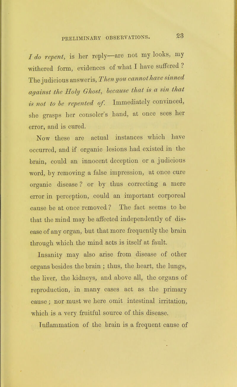 I do repent, is her reply—are not my looks, my withered form, evidences of what I have suffered ? The judicious answeris, The?i you cannot have sinned against the Holy Ghost, lecause that is a sin that is not to he repented of. Immediately convinced, she grasps her consolers hand, at once sees her error, and is cured. Now these are actual instances which have occurred, and if organic lesions had existed in the hrain, could an innocent deception or a judicious word, hy removing a false impression, at once cure organic disease ? or hy thus correcting a mere error in perception, could an important corporeal cause he at once removed ? The fact seems to he that the mind may be affected independently of dis- ease of any organ, hut that more frequently the brain through which the mind acts is itself at fault. Insanity may also arise from disease of other organs besides the brain ; thus, the heart, the lungs, the hver, the Iddneys, and above all, the organs of reproduction, in many cases act as the primary cause ; nor must we here omit intestinal irritation, which is a very fruitful source of this disease. Inflammation of the brain is a frequent cause of