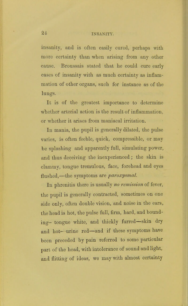 insanity, and is often easily cured, perhaps with more certainty than when arising from any other cause. Broussais stated that he could cure early cases of insanity with as much certainty as inflam- mation of other organs, such for instance as of the lungs. It is of the greatest importance to determine whether arterial action is the result of inflammation, or whether it arises from maniacal irritation. In mania, the pupil is generally dilated, the pulse varies, is often feeble, quick, compressible, or may be splashing and apparently full, simulating power, and thus deceiving the inexperienced; the skin is clammy, tongue tremulous, face, forehead and eyes flushed,—the symptoms are paroxysmal. In phrenitis there is usually no remission of fever, the pupil is generally contracted, sometimes on one side only, often double vision, and noise in the ears, the head is hot, the pulse full, firm, hard, and bound- ing- tongue white, and thickly furred—skin dry and hot—urine red—and if these symptoms have been preceded by pain referred to some particular part of the head, with intolerance of sound and light, and flitting of ideas, we may with almost certainty