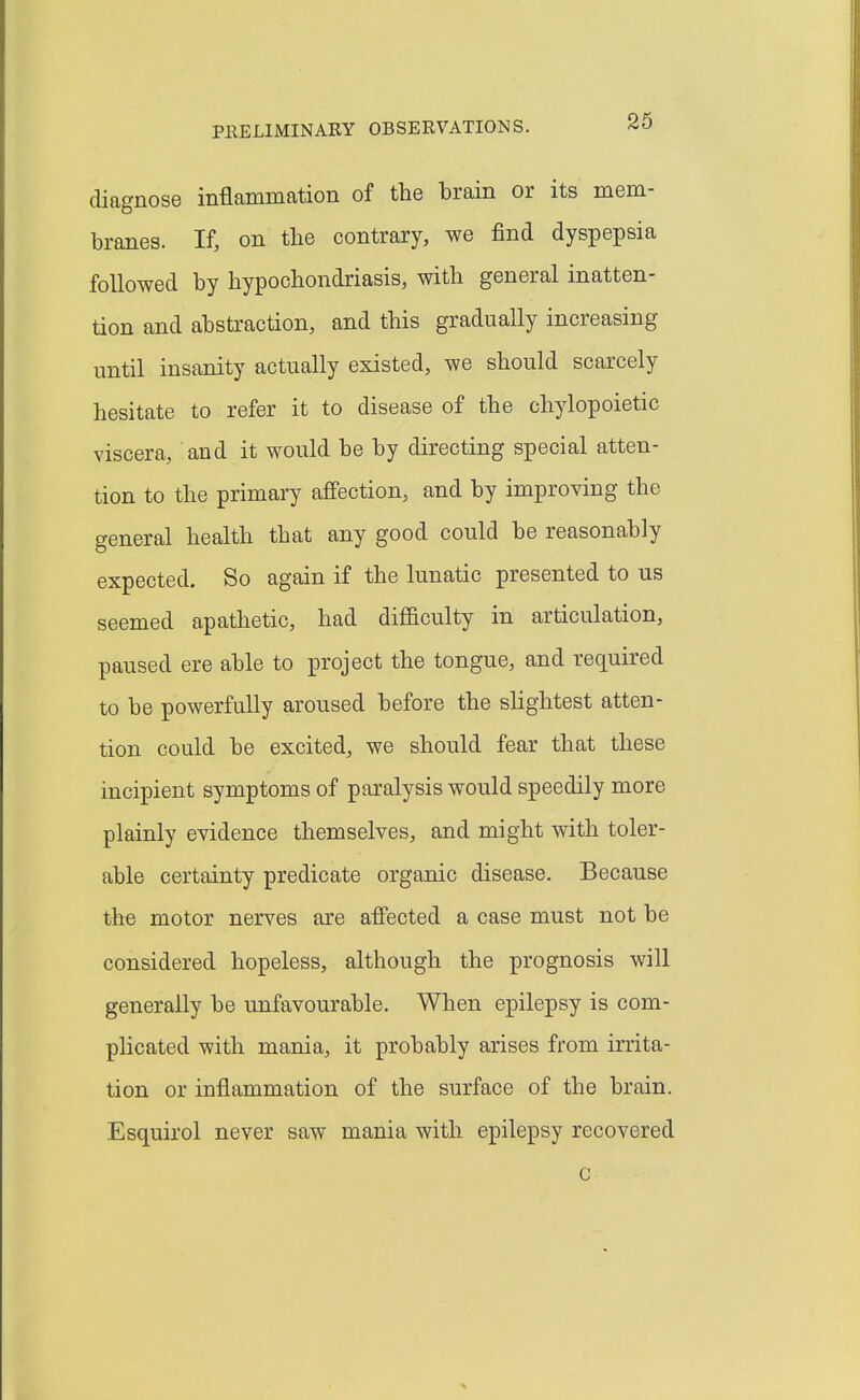 diagnose inflammation of the brain or its mem- branes. If, on the contrary, we find dyspepsia followed by hypochondriasis, with general inatten- tion and abstraction, and this gradually increasing until insanity actually existed, we should scarcely hesitate to refer it to disease of the chylopoietic viscera, and it would be by directing special atten- tion to the primary affection, and by improving the general health that any good could be reasonably expected. So again if the lunatic presented to us seemed apathetic, had diflBculty in articulation, paused ere able to project the tongue, and required to be powerfully aroused before the slightest atten- tion could be excited, we should fear that these incipient symptoms of paralysis would speedily more plainly evidence themselves, and might with toler- able certainty predicate organic disease. Because the motor nerves are affected a case must not be considered hopeless, although the prognosis will generally be unfavourable. When epilepsy is com- plicated with mania, it probably arises from irrita- tion or inflammation of the surface of the brain. Esquirol never saw mania with epilepsy recovered c