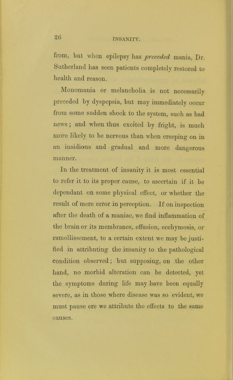 from, but when epilepsy has preceded mania, Dr. Sutherland has seen patients completely restored to health and reason. Monomania or melancholia is not necessarily preceded by dyspepsia, but may immediately occur from some sudden shock to the system, such as bad news; and when thus excited by fright, is much more likely to be nervous than when creeping on in an insidious and gradual and more dangerous manner. In the treatment of insanity it is most essential to refer it to its proper cause, to ascertain if it be dependant on some physical etFect, or whether the result of mere error in perception. If on inspection after the death of a maniac, we find inflammation of the brain or its membranes, effusion, ecchymosisj or ramoUissement, to a certain extent we may be justi- fied in attributing the insanity to the pathological condition observed; but supposing, on the other hand, no morbid alteration can be detected, yet the symptoms during life may have been equally severe, as in those where disease was so evident, we must pause ere we attribute the effects to the same causes.