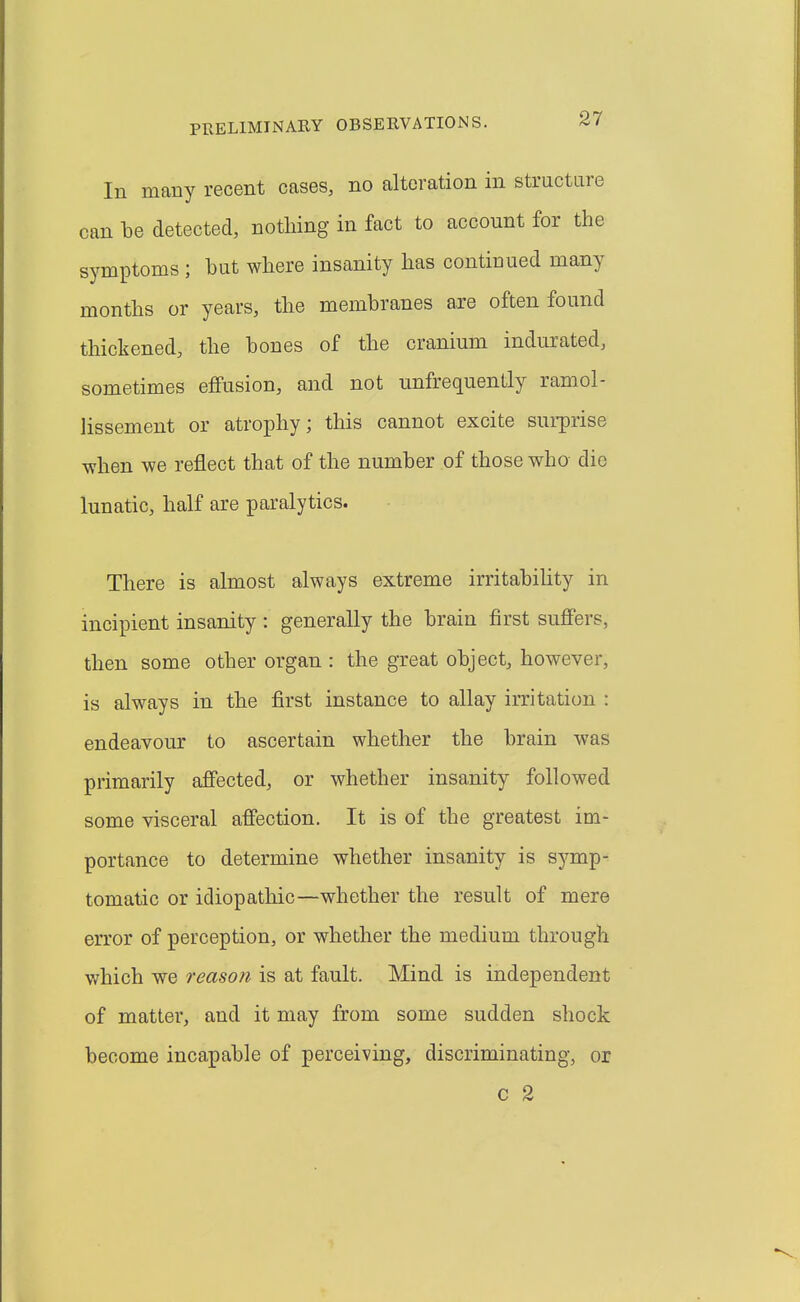 In many recent cases, no alteration in structare can be detected, nothing in fact to account for the symptoms ; hut where insanity has continued many months or years, the membranes are often found thickened, the bones of the cranium indurated, sometimes effusion, and not unfrequently ramol- lissement or atrophy; this cannot excite sui-prise when we reflect that of the number of those who die lunatic, half are paralytics. There is almost always extreme irritabihty in incipient insanity : generally the brain first suffers, then some other organ : the great object, however, is always in the first instance to allay irritation : endeavour to ascertain whether the brain was primarily affected, or whether insanity followed some visceral affection. It is of the greatest im- portance to determine whether insanity is symp- tomatic or idiopathic—whether the result of mere error of perception, or whether the medium through which we reason is at fault. Mind is independent of matter, and it may from some sudden shock become incapable of perceiving, discriminating, or c 2