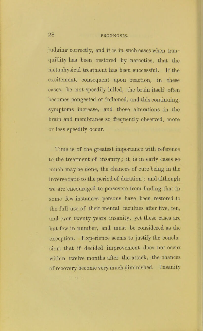 PROGNOSIS. juclgiug correctly, and it is in such eases when tran- quillity has been restored by narcotics, that the metaphysical treatment has been successful. If the excitement, consequent upon reaction, in these cases, be not speedily lulled, the brain itself often becomes congested or inflamed, and this continuing, symptoms increase, and those alterations in the brain and membranes so frequently observed, more or less speedily occur. Time is of the greatest importance with reference to the treatment of insanity; it is in early cases sa much may be done, the chances of cure being in the inverse ratio to the period of duration ; and although we are encouraged to persevere from finding that in some few instances persons have been restored to the full use of their mental faculties after five, ten, and even twenty years insanity, yet these cases are but few in number, and must be considered as the exception. Experience seems to justify the conclu- sion, that if decided improvement does not occur within twelve months after the attack, the chances of recovery become very much diminished. Insanity