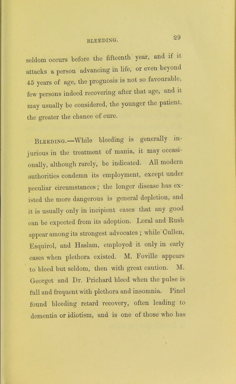 seldom occurs before the fifteenth year, and if it attacks a person advancing in Hfe, or even beyond 45 years of age, the prognosis is not so favourable, few persons indeed recovering after that age, and it may usually be considered, the younger the patient, the greater the chance of cure. Bleeding.—While bleeding is generally in- jurious in the treatment of mania, it may occasi- onaUy, although rarely, be indicated. All modern authorities condemn its employment, except under peculiar circumstances; the longer disease has ex- isted the more dangerous is general depletion, and it is usually only in incipient cases that any good can be expected from its adoption. Loral and Eush appear among its strongest advocates ; while Cullen, Esquirol, and Haslam, employed it only in early cases when plethora existed. M. Foville appears to bleed but seldom, then with great caution. M. Georget and Dr. Prichard bleed when the pulse is full and frequent with plethora and insomnia. Pinel found bleeding retard recovery, often leading to dementia or idiotism, and is one of those who has