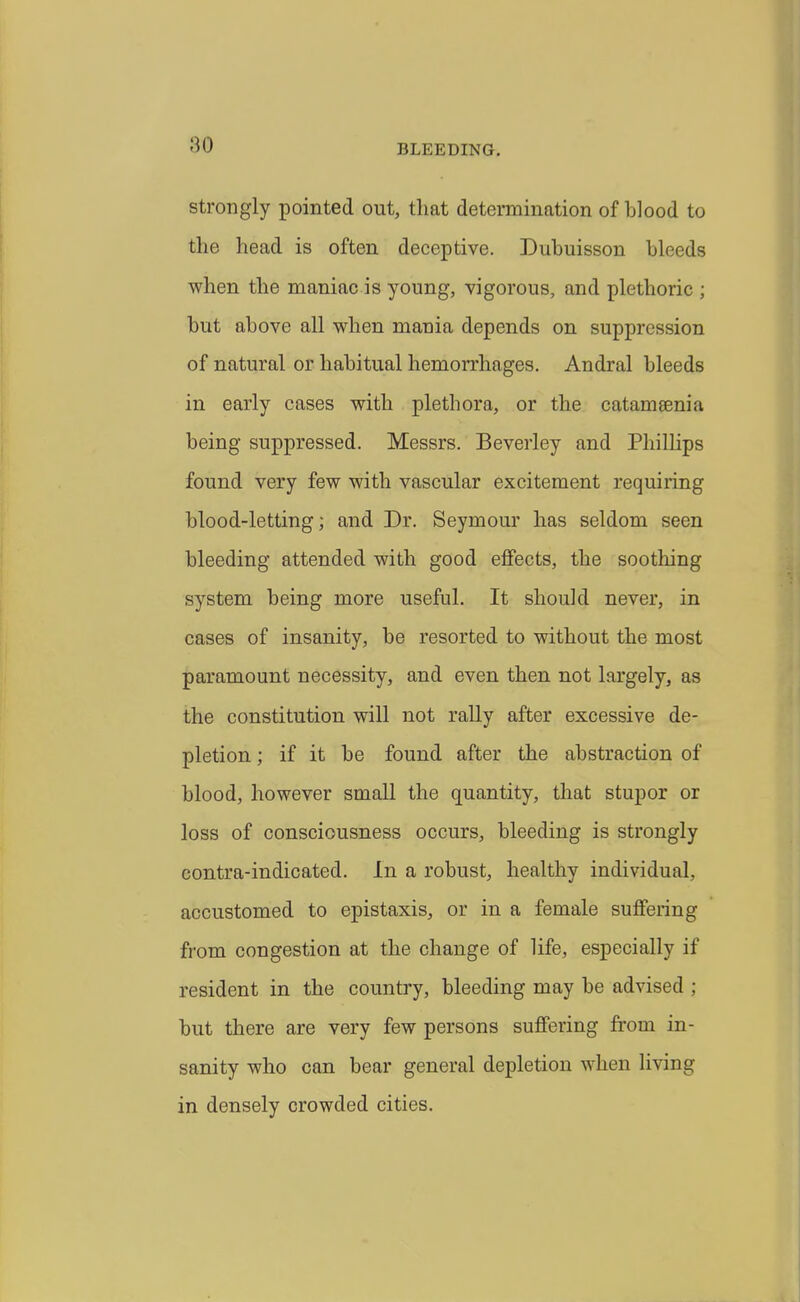 Strongly pointed out, that determination of blood to the head is often deceptive. Dubuisson bleeds when the maniac is young, vigorous, and plethoric ; but above all when mania depends on suppression of natural or habitual hemorrhages. Andral bleeds in early cases with plethora, or the catamsenia being suppressed. Messrs. Beverley and Phillips found very few with vascular excitement requiring blood-letting; and Dr. Seymour has seldom seen bleeding attended with good effects, the soothing system being more useful. It should never, in cases of insanity, be resorted to without the most paramount necessity, and even then not largely, as the constitution will not rally after excessive de- pletion ; if it be found after the abstraction of blood, however small the quantity, that stupor or loss of consciousness occurs, bleeding is strongly contra-indicated. In a robust, healthy individual, accustomed to epistaxis, or in a female suffering from congestion at the change of life, especially if resident in the country, bleeding may be advised ; but there are very few persons suffering from in- sanity who can bear general depletion when living in densely crowded cities.