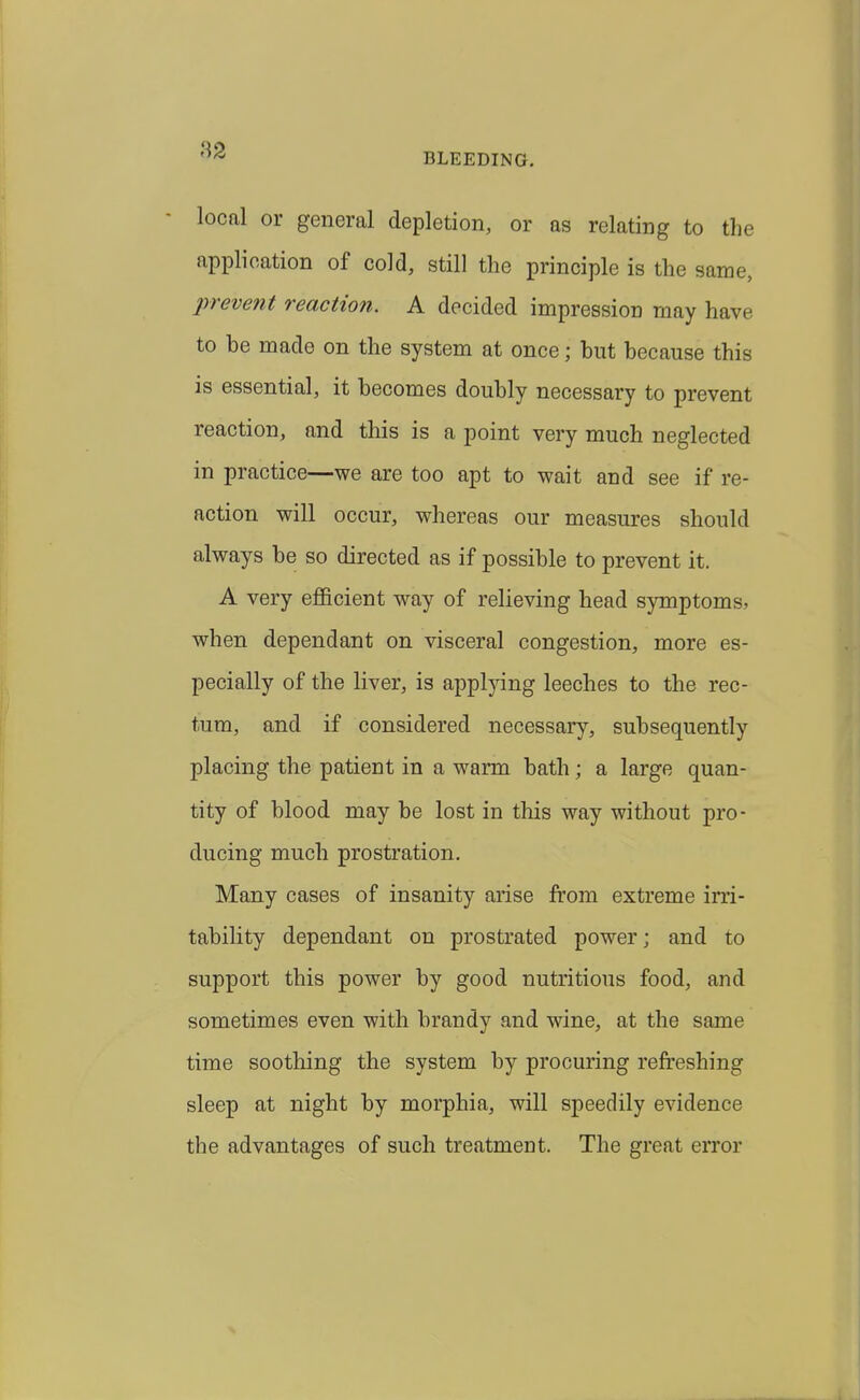 82 BLEEDING. local or general depletion, or as relating to the application of cold, still the principle is the same, lyrevent reaction. A decided impression may have to be made on the system at once; but because this is essential, it becomes doubly necessary to prevent reaction, and this is a point very much neglected in practice—we are too apt to wait and see if re- action will occur, whereas our measures should always be so directed as if possible to prevent it. A very ejfficient way of relieving head symptoms, when dependant on visceral congestion, more es- pecially of the liver, is applying leeches to the rec- tum, and if considered necessary, subsequently placing the patient in a warm bath; a large quan- tity of blood may be lost in this way without pro- ducing much prostration. Many cases of insanity arise from extreme ini- tability dependant on prostrated power; and to support this power by good nutritious food, and sometimes even with brandy and wine, at the same time soothing the system by procuring refreshing sleep at night by morphia, will speedily evidence the advantages of such treatment. The great error