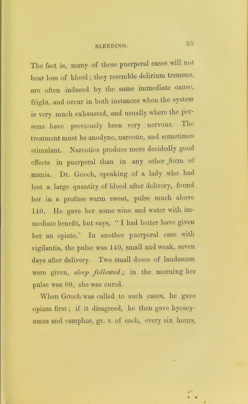 The fact is, many of these puerperal cases will not bear loss of hlood; they resemble delirium tremens, are often induced by the same immediate cause, fright, and occur in both instances when the system is very much exhausted, and usually where the per- sons have previously been very nervous. The treatment must be anodyne, narcotic, and sometimes stimulant. Narcotics produce more decidedly good effects in puerperal than in any other form of mania. Dr. Gooch, speaking of a lady who had lost a large quantity of blood after delivery, found her in a profuse warm sweat, pulse much above 140. He gave her some wine and water with im- mediate benefit, but says,  I. had better have given her an opiate. In another puerperal case with vigilantia, the pulse was 140, small and weak, seven days after delivery. Two small doses of laudanum were given, sleej) followed; in the morning her pulse was 80, she was cured. When Gooch was called to such cases, he gave opium first; if it disagreed, he then gave hyoscy- amus and camphor, gr. v. of each, every six hours.