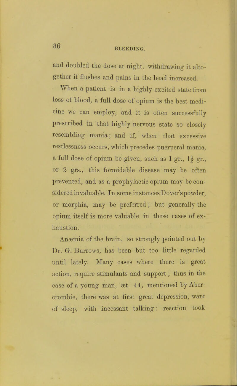 BLEEDING. and doubled the dose at night, withdrawing it alto- gether if flushes and pains in the head increased. Wlien a patient is in a highly excited state from loss of blood, a full dose of opium is the best medi- cine we can employ, and it is often successfully prescribed in that highly nervous state so closely resembling mania; and if, when that excessive restlessness occurs, which precedes puerperal mania, a full dose of opium be given, such as 1 gr., gr., or 2 grs., this formidable disease may be often prevented, and as a prophylactic opium may be con- sidered invaluable. In some instances Dover's powder, or morphia, may be preferred ; but generally the opium itself is more valuable in these cases of ex- haustion. Anaemia of the brain, so strongly pointed out by Dr. G. Burrows, has been but too little regarded until lately. Many cases where there is great action, require stimulants and support; thus in the case of a young man, set. 44, mentioned by Aber- crombie, there was at first great depression, want of sleep, with incessant talking: reaction took