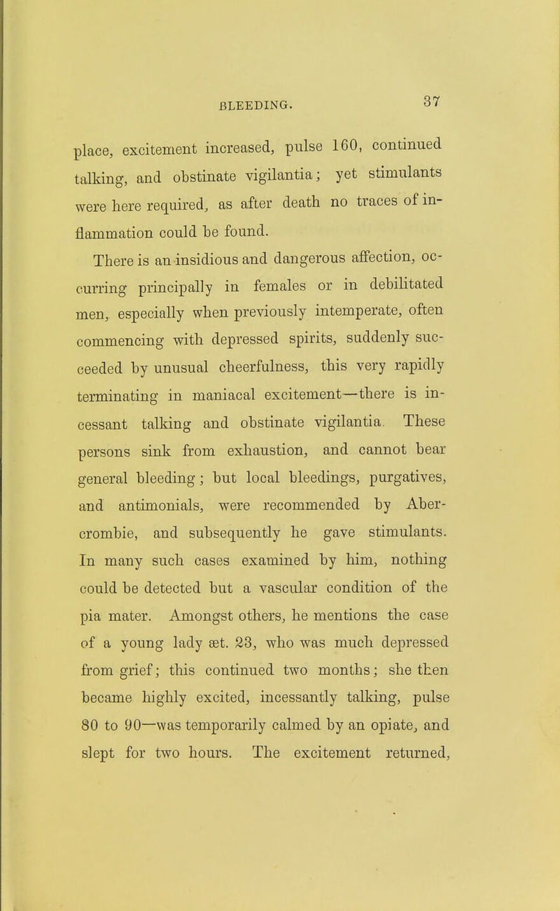 place, excitement increased, pulse 160, continued talking, and obstinate vigilantia; yet stimulants were here required, as after death no traces of in- flammation could be found. There is an insidious and dangerous affection, oc- curring principally in females or in debilitated men, especially when previously intemperate, often commencing with depressed spirits, suddenly suc- ceeded by unusual cheerfulness, this very rapidly terminating in maniacal excitement—there is in- cessant talking and obstinate vigilantia. These persons sink from exhaustion, and cannot bear general bleeding; but local bleedings, purgatives, and antimonials, were recommended by Aber- crombie, and subsequently he gave stimulants. In many such cases examined by him, nothing could be detected but a vascular condition of the pia mater. Amongst others, he mentions the case of a young lady set. 23, who was much depressed from grief; this continued two months; she then became highly excited, incessantly talking, pulse 80 to 90—was temporarily calmed by an opiate, and slept for two hours. The excitement returned,