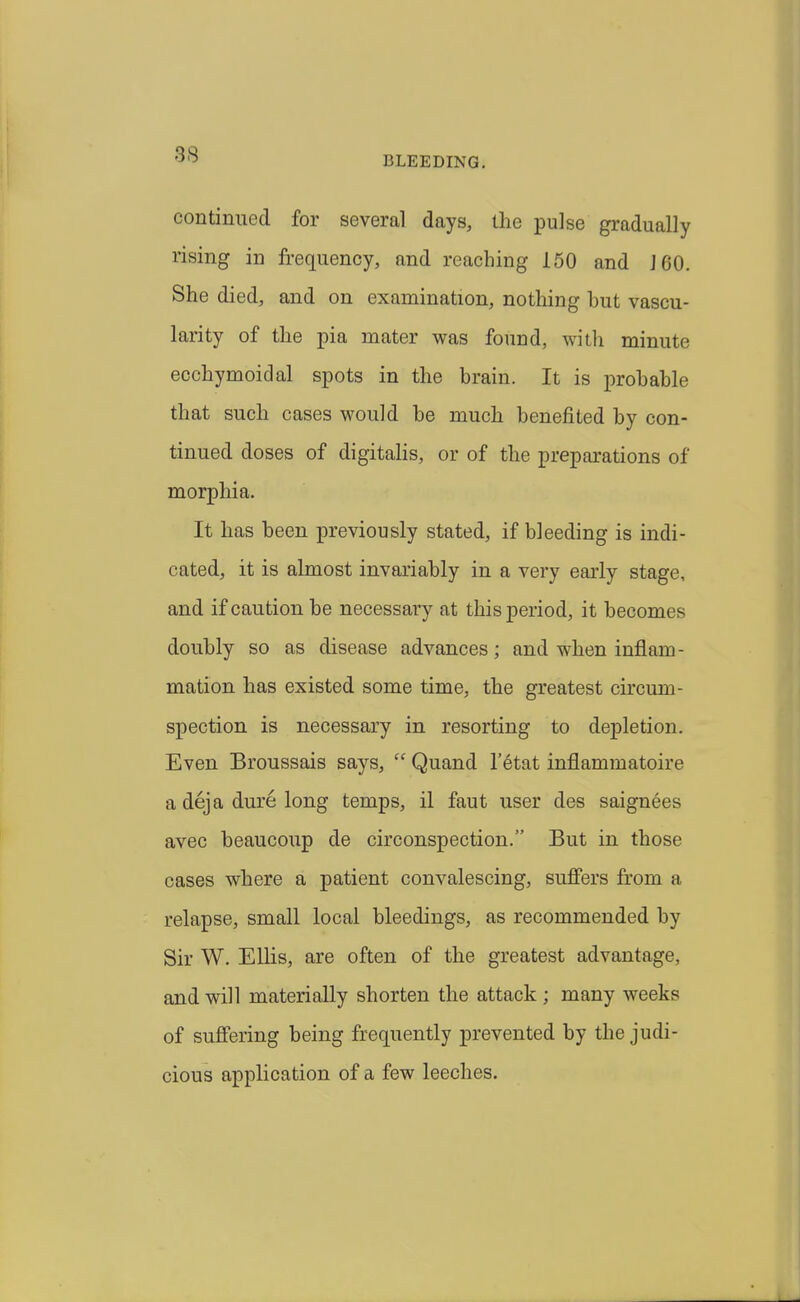 BLEEDING. continued for several days, the pulse gradually rising in frequency, and reaching 150 and J 60. She died, and on examination, nothing hut vascu- larity of the pia mater was found, witli minute ecchymoidal spots in the brain. It is ]3rohable that such cases would he much benefited by con- tinued doses of digitaUs, or of the preparations of morphia. It has been previously stated, if bleeding is indi- cated, it is almost invariably in a very early stage, and if caution be necessary at this period, it becomes doubly so as disease advances; and when inflam- mation has existed some time, the greatest circum- spection is necessary in resorting to depletion. Even Broussais says,  Quand I'etat inflammatoire a dej a dure long temps, il faut user des saignees avec beaucoup de circonspection. But in those cases where a patient convalescing, suffers fr'om a relapse, small local bleedings, as recommended by Sir W. Ellis, are often of the greatest advantage, and will materially shorten the attack ; many weeks of suffering being frequently prevented by the judi- cious application of a few leeches.