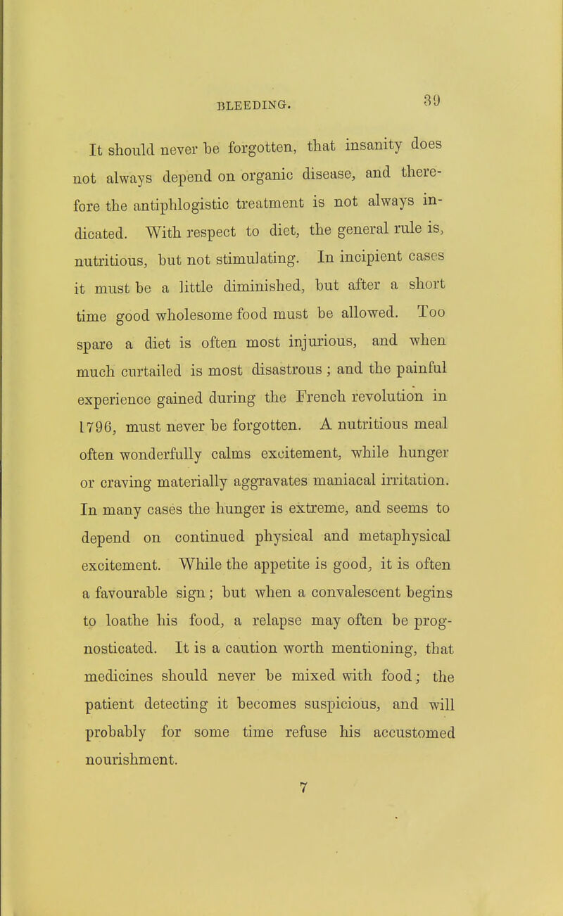 30 It should never be forgotten, that insanity does not always depend on organic disease, and there- fore the antiphlogistic treatment is not always in- dicated. With respect to diet, the general rule is, nutritious, but not stimulating. In incipient cases it must be a little diminished, but after a short time good wholesome food must be allowed. Too spare a diet is often most injurious, and when much curtailed is most disastrous ; and the painful experience gained during the French revolution in 1796, must never be forgotten. A nutritious meal often wonderfully calms excitement, while hunger or craving materially aggravates maniacal irritation. In many cases the hunger is extreme, and seems to depend on continued physical and metaphysical excitement. While the appetite is good, it is often a favourable sign; but when a convalescent begins to loathe his food, a relapse may often be prog- nosticated. It is a caution worth mentioning, that medicines should never be mixed with food; the patient detecting it becomes suspicious, and will probably for some time refuse his accustomed nourishment. 7