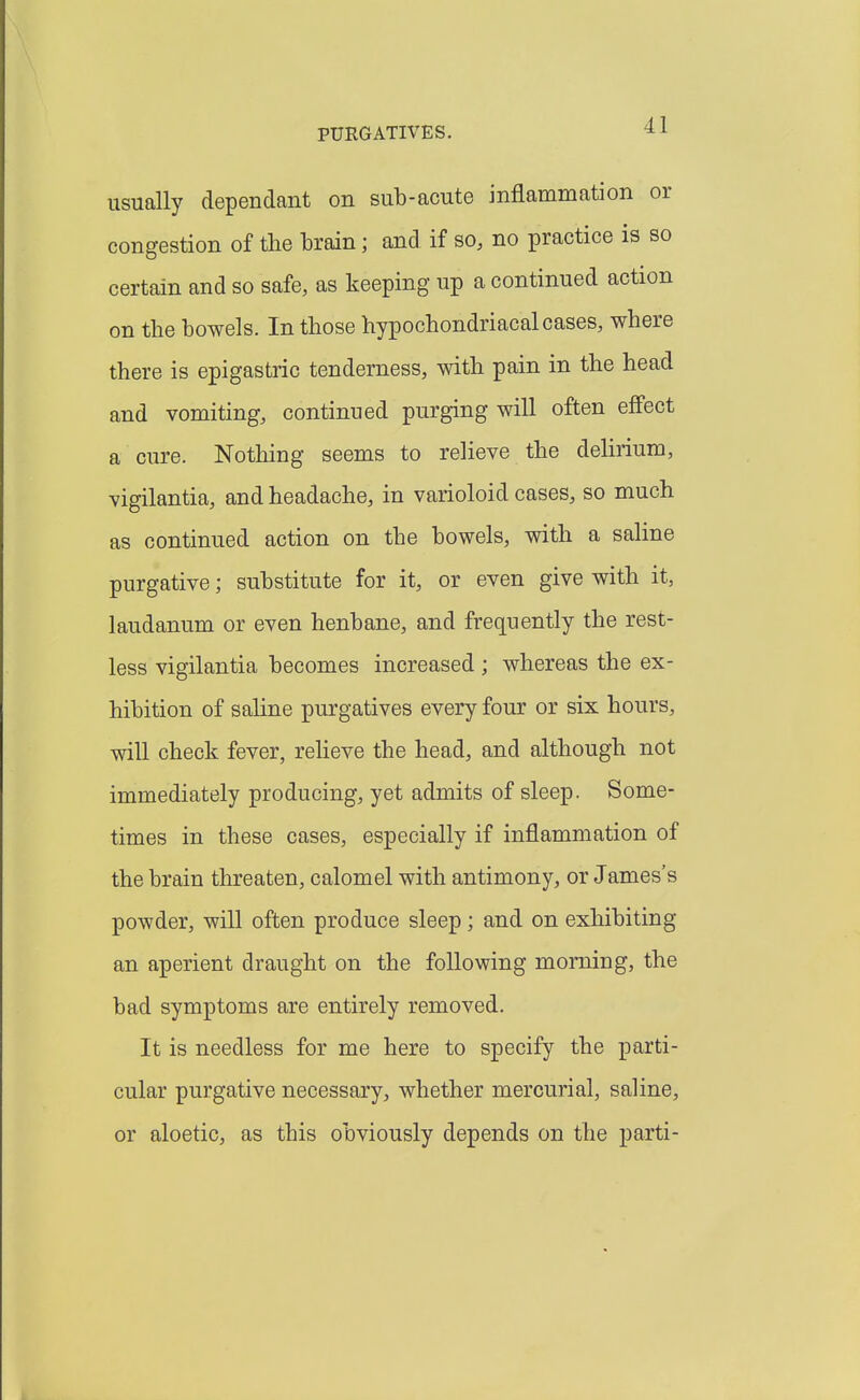 usually dependant on sub-acute inflammation or congestion of the brain; and if so, no practice is so certain and so safe, as keeping up a continued action on the bowels. In those hypochondriacal cases, where there is epigastric tenderness, with pain in the head and vomiting, continued purging will often effect a cure. Nothing seems to relieve the dehrium, vigilantia, and headache, in varioloid cases, so much as continued action on the bowels, with a saline purgative; substitute for it, or even give with it, laudanum or even henbane, and frequently the rest- less vigilantia becomes increased ; whereas the ex- hibition of saline purgatives every four or six hours, will check fever, reheve the head, and although not immediately producing, yet admits of sleep. Some- times in these cases, especially if inflammation of the brain threaten, calomel with antimony, or James's powder, will often produce sleep; and on exhibiting an aperient draught on the following morning, the bad symptoms are entirely removed. It is needless for me here to specify the parti- cular purgative necessary, whether mercurial, saline, or aloetic, as this obviously depends on the parti-