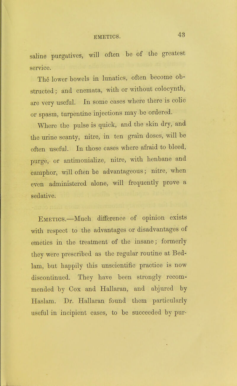 saUne purgatives, will often be of the greatest service. The lower bowels in lunatics, often become ob- structed ; and enemata, with or without colocynth, are very useful. In some cases where there is colic or spasm, turpentine injections may be ordered. Where the pulse is quick, and the skin dry, and the urine scanty, nitre, in ten grain doses, will be often useful. In those cases where afraid to bleed, purge, or antimonialize, nitre, with henbane and camphor, will often be advantageous; nitre, when even administered alone, will frequently prove a sedative. Emetics.—Much difference of opinion exists with respect to the advantages or disadvantages of emetics in the treatment of the insane; formerly they were prescribed as the regular routine at Bed- lam, but happily this unscientific practice is now discontinued. They have been strongly recom- mended by Cox and Hallaran, and abjured by Haslam. Dr. Hallaran found them particularly useful in incipient cases, to be succeeded by pur-