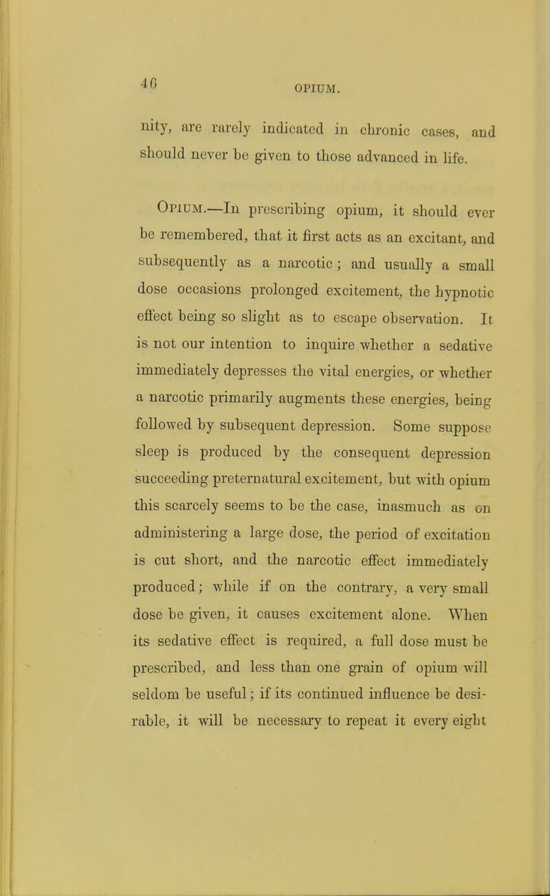 OPIUM. nity, are rarely indicated in chronic cases, and should never be given to those advanced in life. Opium.—In prescribing opium, it should ever be remembered, that it first acts as an excitant, and subsequently as a narcotic; and usually a small dose occasions prolonged excitement, the hypnotic effect being so slight as to escape observation. It is not our intention to inquire whether a sedative immediately depresses the vital energies, or whether a narcotic primarily augments these energies, being followed by subsequent depression. Some suppose sleep is produced by the consequent depression succeeding preternatural excitement, but with opium this scarcely seems to be the case, inasmuch as on administering a lai'ge dose, the period of excitation is cut short, and the narcotic effect immediately produced; while if on the contrary, a very small dose be given, it causes excitement alone. When its sedative effect is required, a full dose must be prescribed, and less than one grain of opium will seldom be useful; if its continued influence be desi- rable, it will be necessary to repeat it every eight