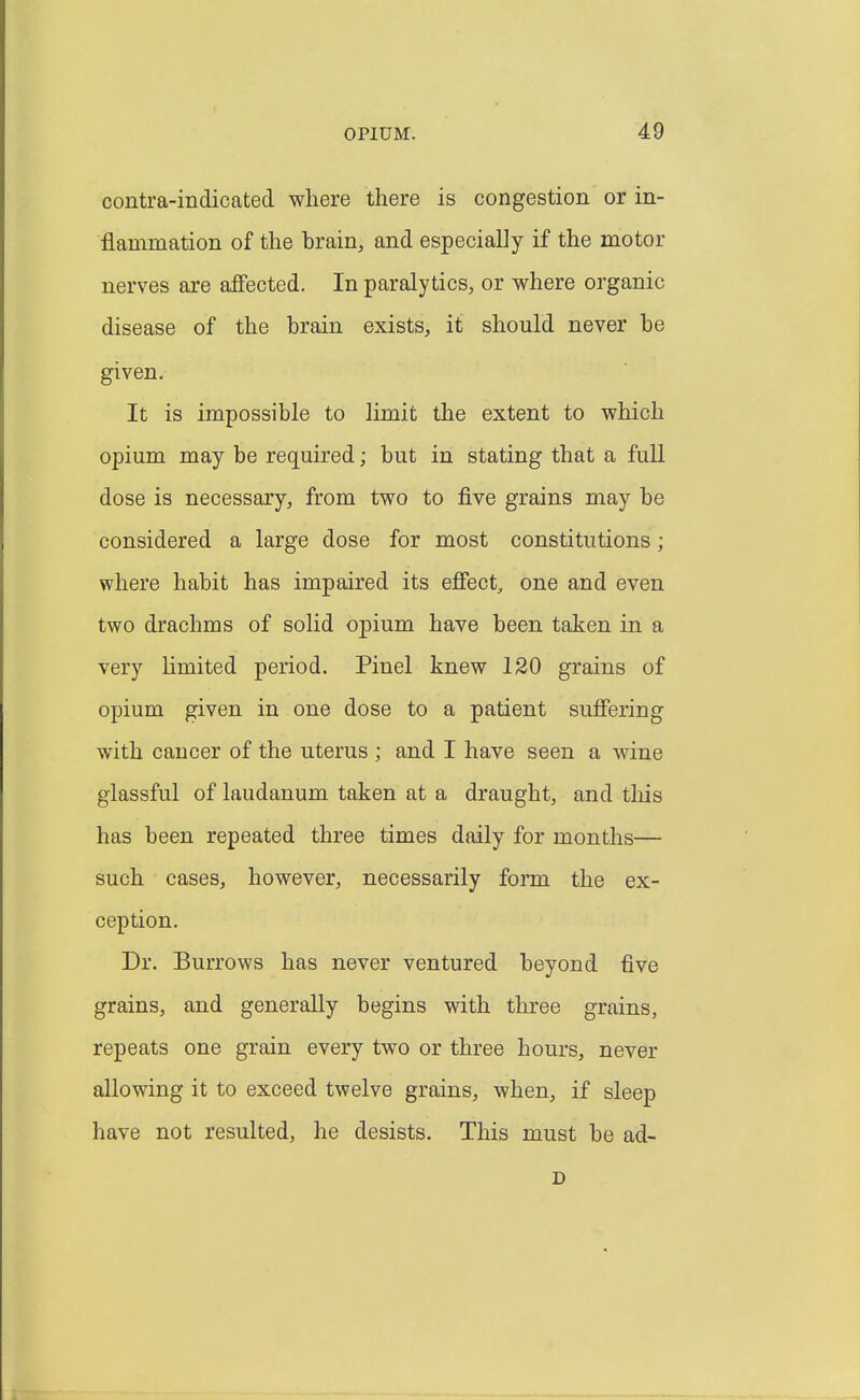 contra-indicated where there is congestion or in- flammation of the brain, and especially if the motor nerves are affected. In paralyticS;, or where organic disease of the brain exists, it should never be given. It is impossible to limit the extent to which opium may be required; but in stating that a full dose is necessary, from two to five grains may be considered a large dose for most constitutions; where habit has impaired its effect^ one and even two drachms of solid opium have been taken in a very Hmited period. Pinel knew 120 grains of opium given in one dose to a patient suffering with cancer of the uterus ; and I have seen a wine glassful of laudanum taken at a draught, and this has been repeated three times daily for months— such cases, however, necessarily form the ex- ception. Dr. Burrows has never ventured beyond five grains, and generally begins with three grains, repeats one grain every two or three hours, never allowing it to exceed twelve grains, when, if sleep have not resulted, he desists. This must be ad- D