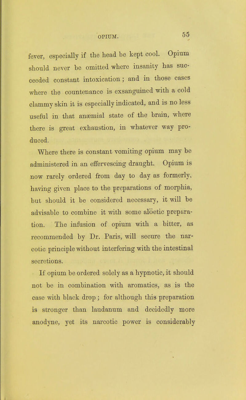 OPIUM. 66 fever, especially if the head he kept cool. Opium should never he omitted where insanity has suc- ceeded constant intoxication ; and in those cases where the countenance is exsanguined with a cold clammy skin it is especially indicated, and is no less useful in that ansemial state of the hrain, where there is great exhaustion, in whatever way pro- duced. Where there is constant vomiting opium may he administered in an effervescing draught. Opium is now rarely ordered from day to day as formerly, having given place to the preparations of morphia, hut should it he considered necessary, it will he advisahle to combine it with some aloetic prepara- tion. The infusion of opium with a hitter, as recommended by Dr. Paris, will secure the nar- cotic principle without interfering with the intestinal secretions. • If opium he ordered solely as a hypnotic, it should not be in combination with aromatics, as is the case with black drop ; for although this preparation is stronger than laudanum and decidedly more anodyne, yet its narcotic power is considerably