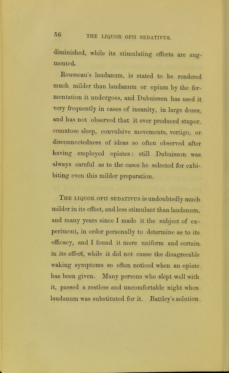 f>0 THE LIQUOR OPII SEDATIVUS. diminished, while its stimulating effects are aug- mented. Rousseau's laudanum, is stated to be rendered much milder than laudanum or opium by the fer- mentation it undergoes, and Dubuisson has used it very frequently in cases of insanity, in large doses, and has not observed that it ever produced stupor, comatose sleep, convulsive movements, vertigo, or disconnectedness of ideas so often observed after having employed opiates: still Dubuisson was always careful as to the cases he selected for exhi- biting even this milder preparation. The liquor opii sedativus is undoubtedly much milder in its effect, and less stimulant than laudanum, and many years since I made it the subject of ex- periment, in order personally to determine as to its efl&cacy, and I found it more uniform and certain in its effect, while it did not cause the disagreeable waking symptoms so often noticed when an opiate has been given. Many persons who slept well with it, passed a restless and uncomfortable night when laudanum was substituted for it. Battley's solution