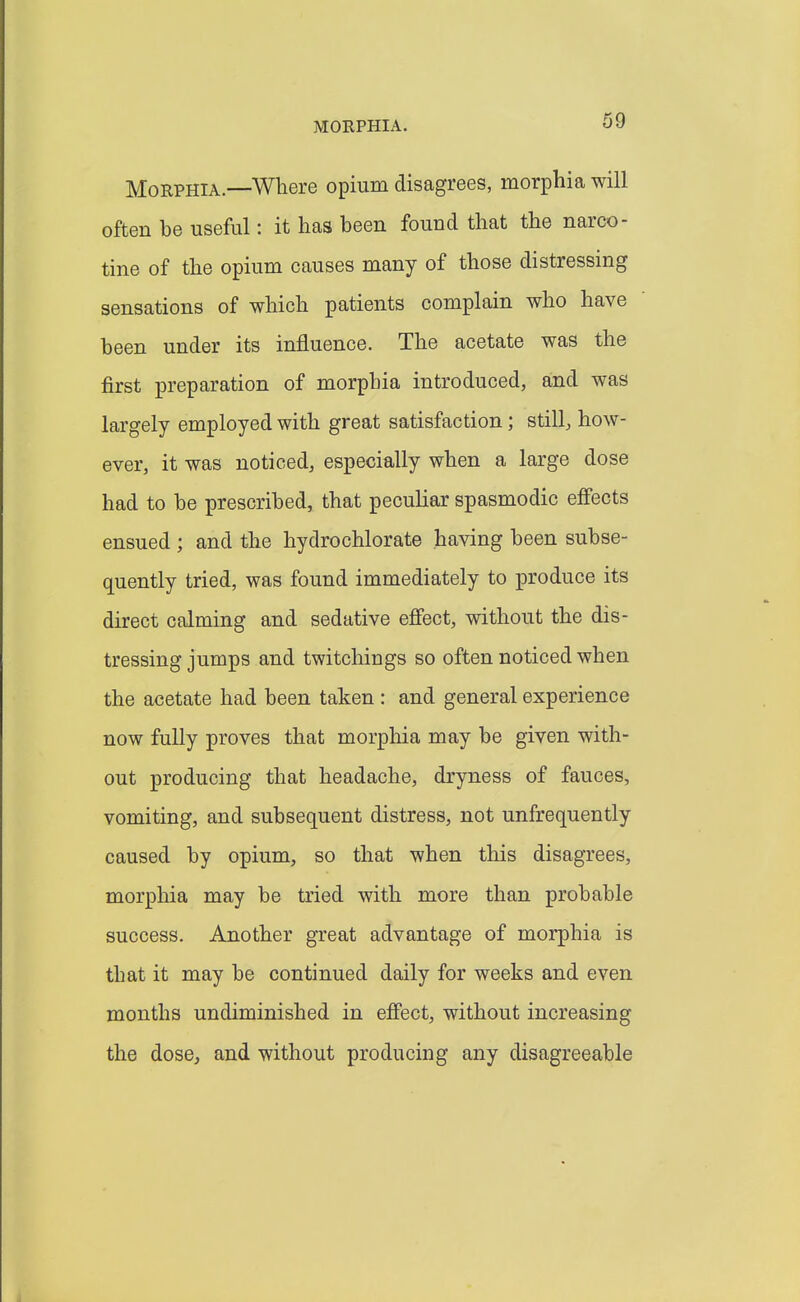 Morphia.—Where opium disagrees, morphia will often he useful: it has been found that the narco- tine of the opium causes many of those distressing sensations of which patients complain who have been under its influence. The acetate was the first preparation of morphia introduced, and was largely employed with great satisfaction; still, how- ever, it was noticed, especially when a large dose had to be prescribed, that peculiar spasmodic effects ensued ; and the hydrochlorate having been subse- quently tried, was found immediately to produce its direct calming and sedative effect, without the dis- tressing jumps and twitchings so often noticed when the acetate had been taken : and general experience now fully proves that morphia may be given with- out producing that headache, dryness of fauces, vomiting, and subsequent distress, not unfrequently caused by opium, so that when this disagrees, morphia may be tried with more than probable success. Another great advantage of morphia is that it may be continued daily for weeks and even months undiminished in effect, without increasing the dose, and without producing any disagreeable