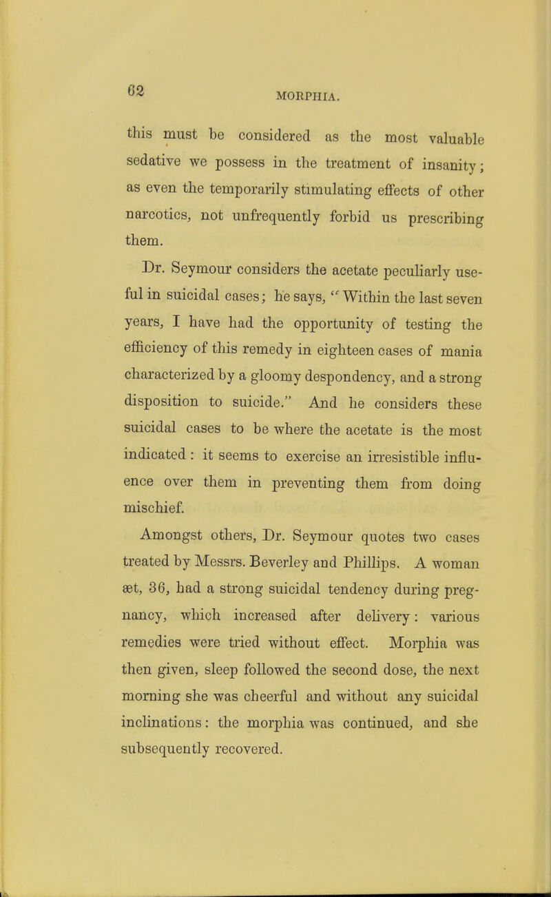 G2 MORPHIA. this must be considered as the most valuable sedative we possess in the treatment of insanity; as even the temporarily stimulating effects of other narcotics, not unfrequently forbid us prescribing them. Dr. Seymour considers the acetate peculiarly use- ful in suicidal cases; he says,  Within the last seven years, I have had the opportunity of testing the efficiency of this remedy in eighteen cases of mania characterized by a gloomy despondency, and a strong disposition to suicide. And he considers these suicidal cases to be where the acetate is the most indicated : it seems to exercise an irresistible influ- ence over them in preventing them from doing mischief. Amongst others, Dr. Seymour quotes two cases treated by Messrs. Beverley and Pliillips. A woman set, 36, had a strong suicidal tendency during preg- nancy, which increased after delivery: various remedies were tried without effect. Morphia was then given, sleep followed the second dose, the next morning she was cheerful and without any suicidal inclinations: the morphia was continued, and she subsequently recovered.