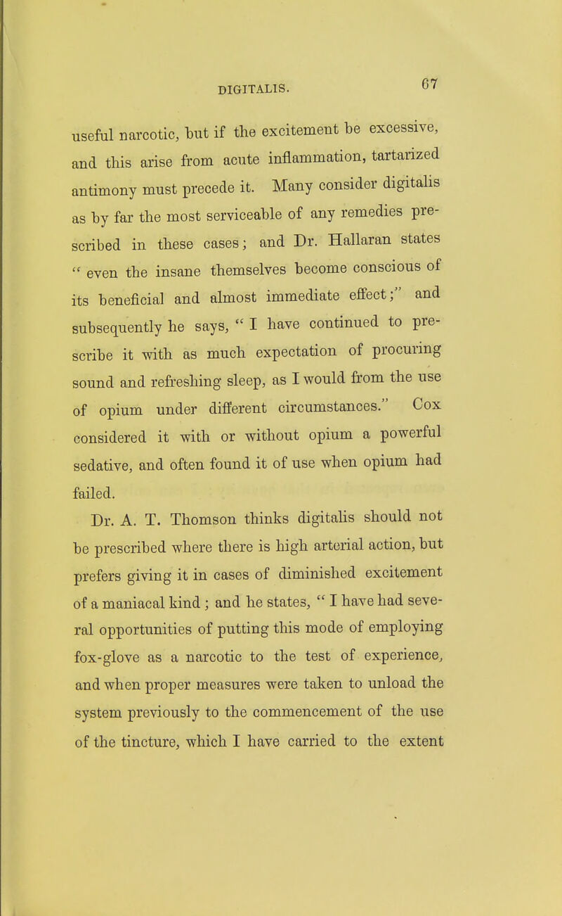 useful narcotic, but if the excitement be excessive, and this arise from acute inflammation, tartarized antimony must precede it. Many consider digitalis as by far the most serviceable of any remedies pre- scribed in these cases; and Dr. Hallaran states  even the insane themselves become conscious of its beneficial and almost immediate effect; and subsequently he says,  I have continued to pre- scribe it with as much expectation of procuring sound and refreshing sleep, as I would from the use of opium under different circumstances. Cox considered it with or without opium a powerful sedative, and often found it of use when opium had failed. Dr. A. T. Thomson thinks digitahs should not be prescribed where there is high arterial action, but prefers giving it in cases of diminished excitement of a maniacal kind; and he states,  I have had seve- ral opportunities of putting this mode of employing fox-glove as a narcotic to the test of experience, and when proper measures were taken to unload the system previously to the commencement of the use of the tincture, which I have carried to the extent