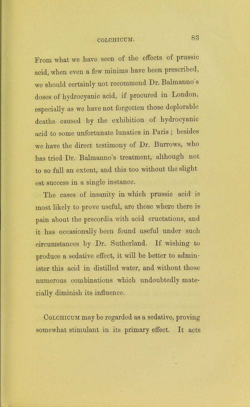 COLCHICUM. From what we have seen of the effects of prussic acid, when even a few minims have been prescribed, we should certainly not recommend Dr. Balmanno's doses of hydrocyanic acid, if procured in London, especially as we have not forgotten those deplorable deaths caused by the exhibition of hydrocyanic acid to some unfortunate lunatics in Paris ; besides we have the direct testimony of Dr. Burrows, who has tried Dr. Balmanno's treatment, although not to so full an extent, and this too without the slight est success in a single instance. The cases of insanity in which prussic acid is most likely to prove useful, are those where there is pain about the precordia with acid eructations, and it has occasionally been found useful under such circumstances by Dr. Sutherland. If wishing to produce a sedative effect, it will be better to admin- ister this acid in distilled water, and without those numerous combinations which undoubtedly mate- rially diminish its influence. CoLCHicuM may be regarded as a sedative, proving somewhat stimulant in its primary effect. It acts