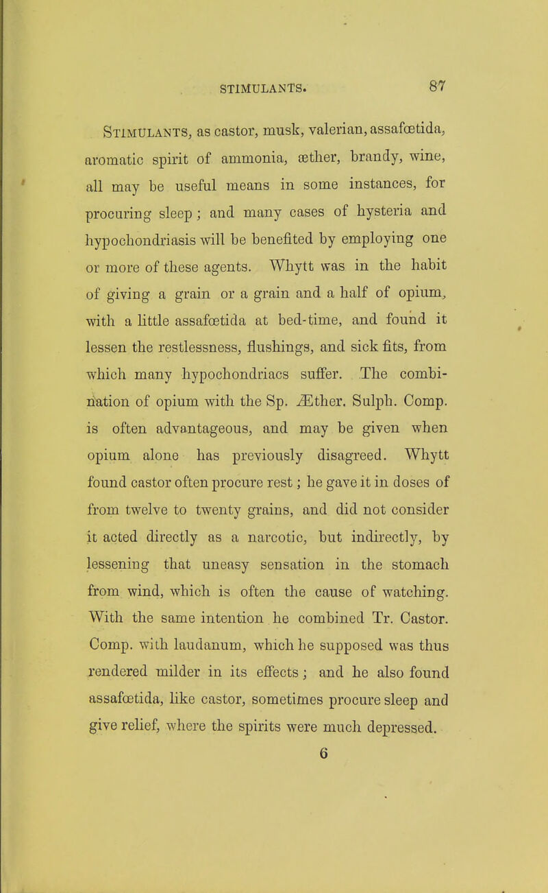 Stimulants, as castor, musk, valerian, assafcetida, aromatic spirit of ammonia, oetlier, brandy, wine, all may be useful means in some instances, for procuring sleep; and many cases of bysteria and hypocbondriasis will be benefited by employing one or more of tbese agents. Wbytt was in tbe habit of giving a grain or a grain and a half of opium, with a little assafcetida at bed-time, and found it lessen the restlessness, flushings, and sick fits, from which many hypochondriacs sufier. The combi- nation of opium with the Sp. ^Ether. Sulph. Comp. is often advantageous, and may be given when opium alone has previously disagreed. Whytt found castor often procure rest; he gave it in doses of from twelve to twenty grains, and did not consider it acted directly as a narcotic, but indirectly, by lessening that uneasy sensation in the stomach from wind, which is often the cause of watching. With the same intention he combined Tr. Castor. Comp. with laudanum, which he supposed was thus rendered milder in its effects; and he also found assafcetida, like castor, sometimes procure sleep and give relief, where the spirits were much depressed. 6