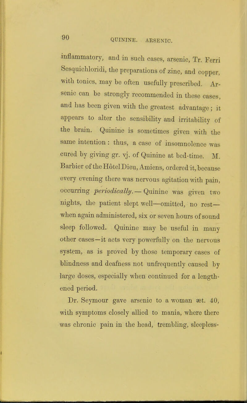 QUININE. ARSENIC. inflammatory, and in such cases, arsenic, Tr. Ferri Sesquichloridi, the preparations of zinc, and copper, with tonics, may be often usefully prescribed. Ar- senic can be strongly recommended in these cases, and has been given with the greatest advantage; it appears to alter the sensibiHty and irritability of the brain. Quinine is sometimes given with the same intention : thus, a case of insomnolence was cured by giving gr. vj. of Quinine at bed-time. M. Baxbier of the HotelDieu, Amiens, ordered it, because every evening there was nervous agitation with pain, occurring periodicallt/.—Qninine was given two nights, the patient slept well—omitted, no rest- when again administered, six or seven hours of sound sleep followed. Quinine may be useful in many other cases—it acts very powerfully on the nervous system, as is proved by those temporary cases of blindness and deafness not unfrequently caused by large doses, especially when continued for a length- ened period. Dr. Seymour gave arsenic to a woman set. 40, with symptoms closely alhed to mania, where there was chronic pain in the head, trembhng, sleepless-