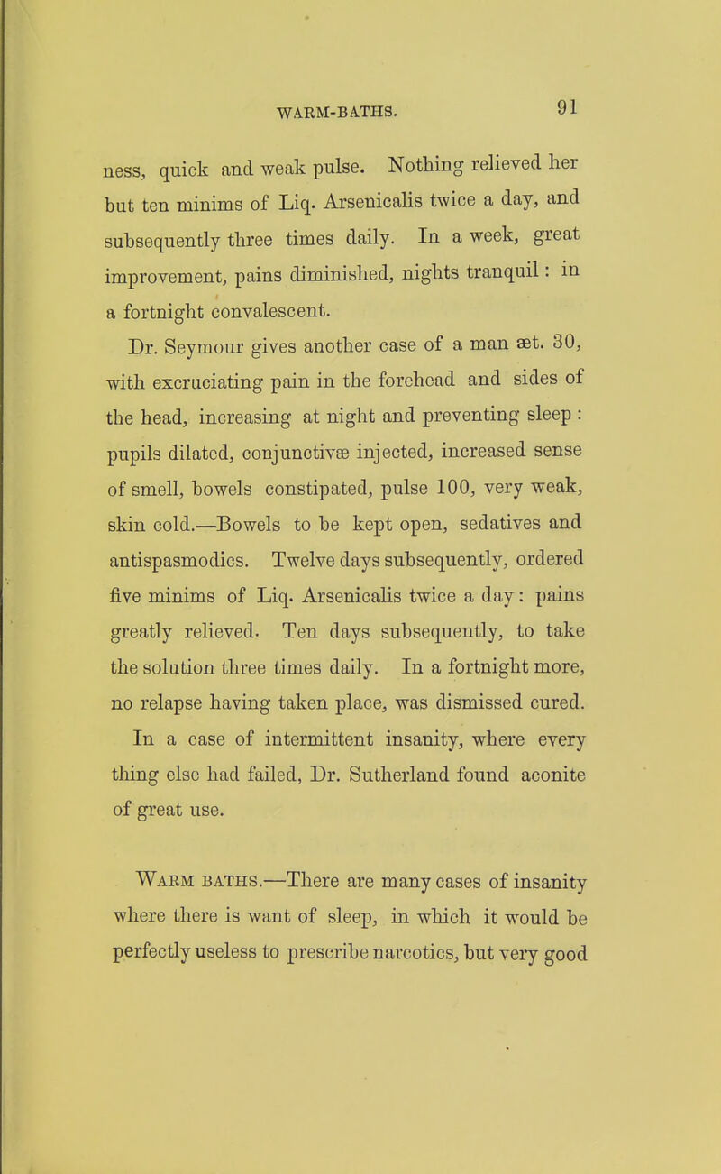 ness, quick and weak pulse. Nothing relieved her but ten minims of Liq. ArsenicaUs twice a day, and subsequently three times daily. In a week, great improvement, pains diminished, nights tranquil: in a fortnight convalescent. Dr. Seymour gives another case of a man aet. 30, with excruciating pain in the forehead and sides of the head, increasing at night and preventing sleep : pupils dilated, conjunctivae injected, increased sense of smell, bowels constipated, pulse 100, very weak, skin cold.—Bowels to be kept open, sedatives and antispasmodics. Twelve days subsequently, ordered five minims of Liq. Arsenicalis twice a day: pains greatly relieved. Ten days subsequently, to take the solution three times daily. In a fortnight more, no relapse having taken place, was dismissed cured. In a case of intermittent insanity, where every thing else had failed. Dr. Sutherland found aconite of great use. Warm baths.—There are many cases of insanity where there is want of sleep, in which it would be perfectly useless to prescribe narcotics, but very good